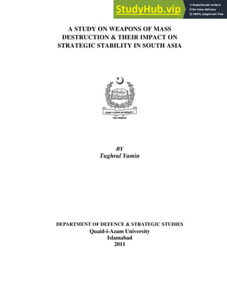 A STUDY ON WEAPONS OF MASS
DESTRUCTION & THEIR IMPACT ON
STRATEGIC STABILITY IN SOUTH ASIA
BY
Tughral Yamin
DEPARTMENT OF DEFENCE & STRATEGIC STUDIES
Quaid-i-Azam University
Islamabad
2011
 