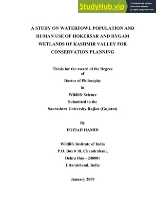 A STUDY ON WATERFOWL POPULATION AND
HUMAN USE OF HOKERSAR AND HYGAM
WETLANDS OF KASHMIR VALLEY FOR
CONSERVATION PLANNING
Thesis for the award of the Degree
of
Doctor of Philosophy
in
Wildlife Science
Submitted to the
Saurashtra University Rajkot (Gujarat)
By
FOZIAH HAMID
Wildlife Institute of India
P.O. Box # 18, Chandrabani,
Dehra Dun - 248001
Uttarakhand, India
January 2009
 