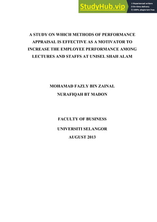 A STUDY ON WHICH METHODS OF PERFORMANCE
APPRAISAL IS EFFECTIVE AS A MOTIVATOR TO
INCREASE THE EMPLOYEE PERFORMANCE AMONG
LECTURES AND STAFFS AT UNISEL SHAH ALAM
MOHAMAD FAZLY BIN ZAINAL
NURAFIQAH BT MADON
FACULTY OF BUSINESS
UNIVERSITI SELANGOR
AUGUST 2013
 