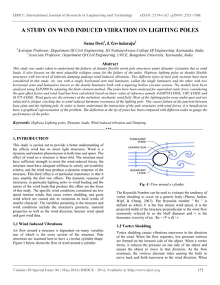 IJRET: International Journal of Research in Engineering and Technology eISSN: 2319-1163 | pISSN: 2321-7308
__________________________________________________________________________________________
Volume: 03 Special Issue: 06 | May-2014 | RRDCE - 2014, Available @ http://www.ijret.org 172
A STUDY ON WIND INDUCED VIBRATION ON LIGHTING POLES
Suma Devi1
, L Govindaraju2
1
Assistant Professor, Department Of Civil Engineering, Sri Venkateshwara College Of Engineering, Karnataka, India
2
Associate Professor, Department Of Civil Engineering, UVCE, Bangalore University, Karnataka, India
Abstract
This study was under taken to understand the failures of slender flexible street pole structures under dynamic excitation due to wind
loads. It also focuses on the most plausible collapse cause for the failure of the poles. Highway lighting poles as slender flexible
structures with low-level of inherent damping undergo wind-induced vibrations. Two different types of steel pole sections have been
considered in this study, viz. one with a single horizontal arm and luminaire, called the single luminaire and the other with two
horizontal arms and luminaires known as the double luminaire both with a tapering hollow circular section. The models have been
analyzed using SAP2000 by adopting the finite element method. The poles have been analyzed for equivalent static force considering
the gust effect factor and wind load has been calculated based on three codes of reference namely AASHTO CODE, UBC CODE and
IS 875 CODE. Wind gusts are the extremes of the turbulent, stochastic wind field. Most of the lighting poles sway under gust and are
subjected to fatigue cracking due to wind induced harmonic resonance of the lighting pole. This causes failure at the junction between
base plate and the lighting pole .In order to better understand the interaction of the pole structures with wind forces, it is beneficial to
have a graphical representation of the problem. The deflection at the tip of poles has been compared with different codes to gauge the
performance of the poles.
Keywords: Highway Lighting poles, Dynamic loads, Wind-induced vibration and Damping
----------------------------------------------------------------------***----------------------------------------------------------------------
1. INTRODUCTION
This study is carried out to provide a better understanding of
the effects wind has on street light structures. Wind is a
dynamic and random phenomenon in both time and space. The
effect of wind on a structure is three-fold. The structure must
have sufficient strength to resist the wind-induced forces, the
structure must have adequate stiffness to satisfy serviceability
criteria, and the wind may produce a dynamic response of the
structure. This third effect is of particular importance in that it
may amplify the first two effects. The dynamic response of
structures, in particular lighting poles to wind loading and the
nature of the wind loads that produce this effect are the focus
of this study. The specific wind conditions considered are low
speed laminar winds, that cause vortex shedding, and gusty
wind which are caused due to variations in local winds of
smaller character. The variables pertaining to the structure and
wind conditions include the structure's geometry, material
properties as well as the wind direction, laminar wind speed
and gust wind data.
1.1 Wind Induced Vibrations
Air flow around a structure is dependent on many variables
one of which is the cross section of the structure. Pole
structures are assumed here to have a circular cylinder shape.
Figure 1 below shows the flow of wind around a cylinder.
Fig -1: Flow around a cylinder
The Reynolds Number can be used to evaluate the tendency of
vortex shedding to occur on a generic body (Phares, Sarkar,
Wipf, & Chang, 2007). The Reynolds number " Re " is
defined as where V is the free stream wind speed, d is the
projected width of the structure perpendicular to the wind flow
commonly referred to as the bluff diameter and ѵ is the
kinematic viscosity of air. Re = (V x d) / ѵ
1.2 Vortex Shedding
Vortex shedding causes vibrations transverse to the direction
of the wind. When the flow separates, low pressure vortices
are formed on the leeward side of the object. When a vortex
forms, it reduces the pressure on one side of the object and
causes the object to move in that direction. As the flow
continues, the vortices alternate sides causing the body to
move back and forth transverse to the wind direction. When
 