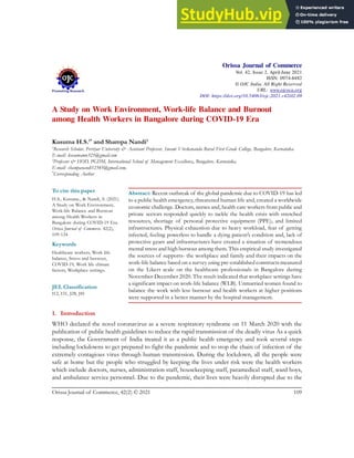 A Study on Work Environment, Work-life Balance and Burnout
among Health Workers in Bangalore during COVID-19 Era
Kusuma H.S.1*
and Shampa Nandi2
1
Research Scholar, Perriyar University & Assistant Professor, Swami Vivekananda Rural First Grade College, Bangalore, Karnataka.
E-mail: kusumamn321@gmail.com
2
Professor & HOD, PGDM, International School of Management Excellence, Bangalore, Karnataka.
E-mail: shampanandi12345@gmail.com,
*
Corresponding Author
Abstract: Recent outbreak of the global pandemic due to COVID-19 has led
to a public health emergency, threatened human life and, created a worldwide
economic challenge. Doctors, nurses and, health care workers from public and
private sectors responded quickly to tackle the health crisis with stretched
resources, shortage of personal protective equipment (PPE), and limited
infrastructures. Physical exhaustion due to heavy workload, fear of getting
infected, feeling powerless to handle a dying patient’s condition and, lack of
protective gears and infrastructures have created a situation of tremendous
mental stress and high burnout among them. This empirical study investigated
the sources of supports- the workplace and family and their impacts on the
work-life balance based on a survey using pre-established constructs measured
on the Likert scale on the healthcare professionals in Bangalore during
November-December 2020. The result indicated that workplace settings have
a significant impact on work-life balance (WLB). Unmarried women found to
balance the work with less burnout and health workers at higher positions
were supported in a better manner by the hospital management.
1. Introduction
WHO declared the novel coronavirus as a severe respiratory syndrome on 11 March 2020 with the
publication of public health guidelines to reduce the rapid transmission of the deadly virus As a quick
response, the Government of India treated it as a public health emergency and took several steps
including lockdowns to get prepared to fight the pandemic and to stop the chain of infection of the
extremely contagious virus through human transmission. During the lockdown, all the people were
safe at home but the people who struggled by keeping the lives under risk were the health workers
which include doctors, nurses, administration staff, housekeeping staff, paramedical staff, ward boys,
and ambulance service personnel. Due to the pandemic, their lives were heavily disrupted due to the
Orissa Journal of Commerce
Vol. 42, Issue 2, April-June 2021
ISSN: 0974-8482
© OJC India. All Right Reserved
URL: www.ojcoca.org
DOI: https://doi.org/10.54063/ojc.2021.v42i02.09
To cite this paper
H.S., Kusuma., & Nandi, S. (2021).
A Study on Work Environment,
Work-life Balance and Burnout
among Health Workers in
Bangalore during COVID-19 Era.
Orissa Journal of Commerce. 42(2),
109-124
Keywords
Healthcare workers, Work life
balance, Stress and burnout,
COVID-19, Work life climate
factors, Workplace settings.
JEL Classification
I12, I31, J28, J81
Orissa Journal of Commerce, 42(2) © 2021 109
 