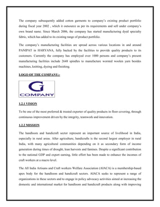 The company subsequently added cotton garments to company‟s existing product portfolio
during fiscal year 2002 , which it outsource as per its requirements and sell under company‟s
own brand name. Since March 2006, the company has started manufacturing dyed specialty
fabric, which has added to its existing range of product portfolio.
The company‟s manufacturing facilities are spread across various locations in and around
PANIPAT in HARYANA, fully backed by the facilities to provide quality products to its
customers. Currently the company has employed over 1000 persons and company‟s present
manufacturing facilities include 2648 spindles to manufacture worsted woolen yarn besides
machines, knitting, dyeing and finishing.
LOGO OF THE COMPANY:-
1.2.1 VISION
To be one of the most preferred & trusted exporter of quality products in floor covering, through
continuous improvement driven by the integrity, teamwork and innovation.
1.2.2 MISSION
The handloom and handicraft sector represent an important source of livelihood in India,
especially in rural areas. After agriculture, handicrafts is the second largest employer in rural
India, with many agricultural communities depending on it as secondary form of income
generation during times of drought, lean harvests and famines. Despite a significant contribution
to the national GDP and export earning, little effort has been made to enhance the incomes of
craft workers at a macro level.
The All India Artisans and Craft workers Welfare Association (AIACA) is a membership-based
apex body for the handloom and handicraft sectors. AIACA seeks to represent a range of
organizations in these sectors and to engage in policy advocacy activities aimed at increasing the
domestic and international market for handloom and handicraft products along with improving
 