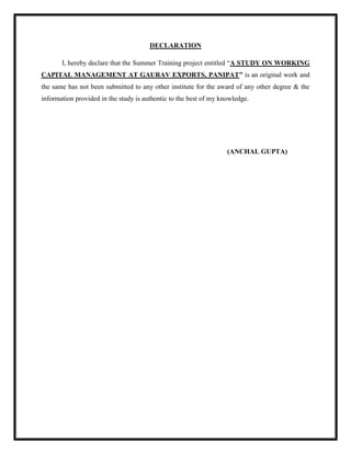 DECLARATION
I, hereby declare that the Summer Training project entitled “A STUDY ON WORKING
CAPITAL MANAGEMENT AT GAURAV EXPORTS, PANIPAT” is an original work and
the same has not been submitted to any other institute for the award of any other degree & the
information provided in the study is authentic to the best of my knowledge.
(ANCHAL GUPTA)
 