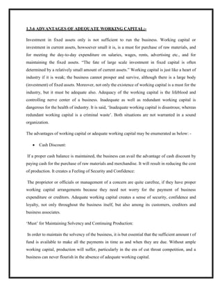 1.3.6 ADVANTAGES OF ADEQUATE WORKING CAPITAL:-
Investment in fixed assets only is not sufficient to run the business. Working capital or
investment in current assets, howsoever small it is, is a must for purchase of raw materials, and
for meeting the day-to-day expenditure on salaries, wages, rents, advertising etc., and for
maintaining the fixed assets. “The fate of large scale investment in fixed capital is often
determined by a relatively small amount of current assets.” Working capital is just like a heart of
industry if it is weak; the business cannot prosper and survive, although there is a large body
(investment) of fixed assets. Moreover, not only the existence of working capital is a must for the
industry, but it must be adequate also. Adequacy of the working capital is the lifeblood and
controlling nerve center of a business. Inadequate as well as redundant working capital is
dangerous for the health of industry. It is said, „Inadequate working capital is disastrous; whereas
redundant working capital is a criminal waste‟. Both situations are not warranted in a sound
organization.
The advantages of working capital or adequate working capital may be enumerated as below: -
Cash Discount:
If a proper cash balance is maintained, the business can avail the advantage of cash discount by
paying cash for the purchase of raw materials and merchandise. It will result in reducing the cost
of production. It creates a Feeling of Security and Confidence:
The proprietor or officials or management of a concern are quite carefree, if they have proper
working capital arrangements because they need not worry for the payment of business
expenditure or creditors. Adequate working capital creates a sense of security, confidence and
loyalty, not only throughout the business itself, but also among its customers, creditors and
business associates.
„Must‟ for Maintaining Solvency and Continuing Production:
In order to maintain the solvency of the business, it is but essential that the sufficient amount t of
fund is available to make all the payments in time as and when they are due. Without ample
working capital, production will suffer, particularly in the era of cut throat competition, and a
business can never flourish in the absence of adequate working capital.
 