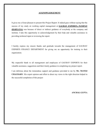 ACKNOWLEDGEMENT
It gives me a Great pleasure to present this Project Report. It indeed goes without saying that the
success of my study on working capital management at GAURAV EXPORTS, PANIPAT
(HARYANA) was because of direct or indirect guidance of everybody at the company and
institute. I take this opportunity to acknowledgement by their help and valuable assistance in
providing technical input or reviewing the report.
I hereby express my sincere thanks and gratitude towards the management of GAURAV
EXPORTS FINANCE DEPARTMENT for giving me an opportunity for training in their
organization.
My respectful thank to all management and employees of GAURAV EXPORTS for their
valuable assistance, suggestions and their timely guidance in completing my project report.
I am delirious about the tremendous support and guidance provided to me by Mr. MANOJ
CHAUDARY. His expert opinion and effort to direct my views in the right direction helped in
the successful completion of this project
ANCHAL GUPTA
 