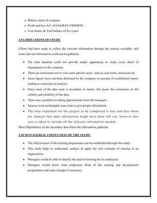 Balance sheet of company
Profit and loss A/C of GAURAV EXPORTS
Cost sheets, & Trail balance of five years
3.9 LIMITATIONS OF STUDY
Efforts had been made to collect the relevant information through the sources available; still
some relevant information could not be gathered.
The time duration could not provide ample opportunity to study every detail of
management in the company.
There are restrictions not to visit some specific areas such as cash room, storeroom etc.
Some figures have not been disclosed by the company on account of confidential report,
leading to restriction in analysis.
Since most of the data used is secondary in nature, this poses the constraints on the
validity and reliability of the data.
There was a problem in taking appointments from the managers.
Sources were confounded some time to give proper information.
The time stipulated for the project to be completed is less and thu s there
are chances that some information might have been left out, however due
care is taken to include all the relevant information needed.
More Dependence on the secondary data limits the information gathered.
3.10 MANAGERIAL USEFULNESS OF THE STUDY
The effectiveness of the training programmes can be established through this study.
This study helps to understand, analyze & apply the core concepts of training in an
organization.
Managers would be able to identify the need of training for its employees.
Managers would know what employees think of the training and development
programmes and make changes if necessary.
 