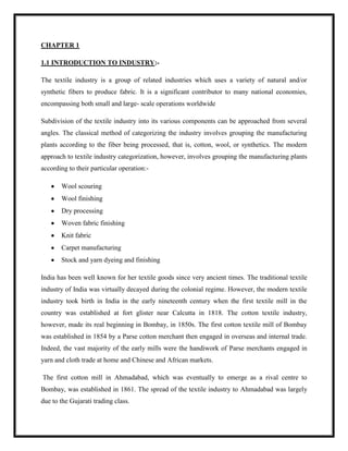 CHAPTER 1
1.1 INTRODUCTION TO INDUSTRY:-
The textile industry is a group of related industries which uses a variety of natural and/or
synthetic fibers to produce fabric. It is a significant contributor to many national economies,
encompassing both small and large- scale operations worldwide
Subdivision of the textile industry into its various components can be approached from several
angles. The classical method of categorizing the industry involves grouping the manufacturing
plants according to the fiber being processed, that is, cotton, wool, or synthetics. The modern
approach to textile industry categorization, however, involves grouping the manufacturing plants
according to their particular operation:-
Wool scouring
Wool finishing
Dry processing
Woven fabric finishing
Knit fabric
Carpet manufacturing
Stock and yarn dyeing and finishing
India has been well known for her textile goods since very ancient times. The traditional textile
industry of India was virtually decayed during the colonial regime. However, the modern textile
industry took birth in India in the early nineteenth century when the first textile mill in the
country was established at fort glister near Calcutta in 1818. The cotton textile industry,
however, made its real beginning in Bombay, in 1850s. The first cotton textile mill of Bombay
was established in 1854 by a Parse cotton merchant then engaged in overseas and internal trade.
Indeed, the vast majority of the early mills were the handiwork of Parse merchants engaged in
yarn and cloth trade at home and Chinese and African markets.
The first cotton mill in Ahmadabad, which was eventually to emerge as a rival centre to
Bombay, was established in 1861. The spread of the textile industry to Ahmadabad was largely
due to the Gujarati trading class.
 