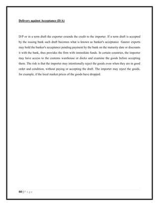 80 | P a g e
Delivery against Acceptance (D/A)
D/P or in a term draft the exporter extends the credit to the importer. If a term draft is accepted
by the issuing bank such draft becomes what is known as banker's acceptance Gaurav exports
may hold the banker's acceptance pending payment by the bank on the maturity date or discounts
it with the bank, thus provides the firm with immediate funds. In certain countries, the importer
may have access to the customs warehouse or docks and examine the goods before accepting
them. The risk is that the importer may intentionally reject the goods even when they are in good
order and condition, without paying or accepting the draft. The importer may reject the goods,
for example, if the local market prices of the goods have dropped.
 