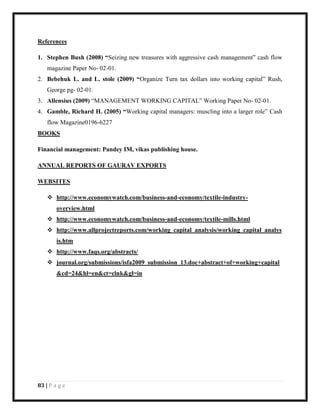 83 | P a g e
References
1. Stephen Bush (2008) “Seizing new treasures with aggressive cash management” cash flow
magazine Paper No- 02-01.
2. Bebehuk L. and L. stole (2009) “Organize Turn tax dollars into working capital” Rush,
George pg- 02-01.
3. Allensius (2009) “MANAGEMENT WORKING CAPITAL” Working Paper No- 02-01.
4. Gamble, Richard H. (2005) “Working capital managers: muscling into a larger role” Cash
flow Magazine0196-6227
BOOKS
Financial management: Pandey IM, vikas publishing house.
ANNUAL REPORTS OF GAURAV EXPORTS
WEBSITES
 http://www.economywatch.com/business-and-economy/textile-industry-
overview.html
 http://www.economywatch.com/business-and-economy/textile-mills.html
 http://www.allprojectreports.com/working_capital_analysis/working_capital_analys
is.htm
 http://www.faqs.org/abstracts/
 journal.org/submissions/isfa2009_submission_13.doc+abstract+of+working+capital
&cd=24&hl=en&ct=clnk&gl=in
 