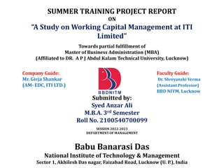 SUMMER TRAINING PROJECT REPORT
ON
“A Study on Working Capital Management at ITI
Limited”
Towards partial fulfillment of
Master of Business Administration (MBA)
(Affiliated to DR. A P J Abdul Kalam Technical University, Lucknow)
Company Guide: Faculty Guide:
Mr. Girja Shankar Dr. Shreyanshi Verma
(AM- EDC, ITI LTD.) (Assistant Professor)
BBD NITM, Lucknow
Submitted by:
Syed Anzar Ali
M.B.A. 3rd Semester
Roll No. 2100540700099
SESSION 2022-2023
DEPARTMENT OF MANAGEMENT
Babu Banarasi Das
National Institute of Technology & Management
Sector 1, Akhilesh Das nagar, Faizabad Road, Lucknow (U. P.), India
 