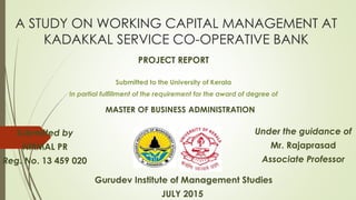 A STUDY ON WORKING CAPITAL MANAGEMENT AT
KADAKKAL SERVICE CO-OPERATIVE BANK
Submitted to the University of Kerala
In partial fulfillment of the requirement for the award of degree of
Under the guidance of
Mr. Rajaprasad
Associate Professor
Submitted by
NIRMAL PR
Reg. No. 13 459 020
Gurudev Institute of Management Studies
JULY 2015
MASTER OF BUSINESS ADMINISTRATION
PROJECT REPORT
 
