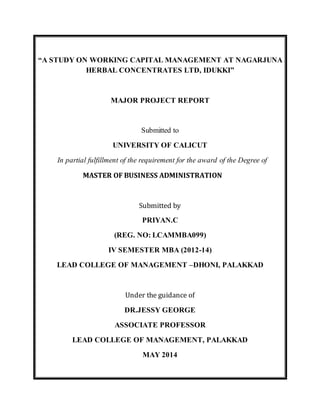 “A STUDY ON WORKING CAPITAL MANAGEMENT AT NAGARJUNA
HERBAL CONCENTRATES LTD, IDUKKI”
MAJOR PROJECT REPORT
Submitted to
UNIVERSITY OF CALICUT
In partial fulfillment of the requirement for the award of the Degree of
MASTER OF BUSINESS ADMINISTRATION
Submitted by
PRIYAN.C
(REG. NO: LCAMMBA099)
IV SEMESTER MBA (2012-14)
LEAD COLLEGE OF MANAGEMENT –DHONI, PALAKKAD
Under the guidance of
DR.JESSY GEORGE
ASSOCIATE PROFESSOR
LEAD COLLEGE OF MANAGEMENT, PALAKKAD
MAY 2014
 