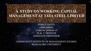 A STUDY ON WORKING CAPITAL
MANAGEMENT AT TATA STEEL LIMITED
PINKEY GUPTA
14P6CMD092
Under the guidance of
Dr. K. T. SRINIVAS
ASSOCIATE PROFESSOR
COMMUNUTY INSTITUTE OF MANAGEMENT STUDIES
BANGALORE UNIVERSITY
 