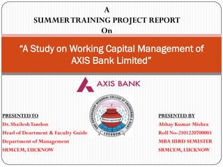 PRESENTEDTO PRESENTED BY
Dr. ShaileshTandon Abhay Kumar Mishra
Head of Deartment & Faculty Guide Roll No-2101220700003
Department of Management MBA IIIRD SEMESTER
SRMCEM, LUCKNOW SRMCEM, LUCKNOW
“A Study on Working Capital Management of
AXIS Bank Limited”
A
SUMMERTRAINING PROJECT REPORT
On
 