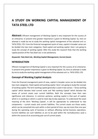 A STUDY ON WORKING CAPITAL MANAGEMENT OF
TATA STEEL LTD
Abstract: Efficient management of Working Capital is very important for the success of
an enterprise. In present time greater importance is given to Working Capital. So, here an
attempt is made by me to study the working capital management of the selected unit i.e.
TATA STEEL LTD. From the financial management point of view, capital in broader sense can
be divided into two main categories- fixed capital and working capital. Here I am going to
study the concept of working capital. After this study the research finds that the working
capital position of the Tata Steel Ltd. is not satisfactory.
Keywords: Tata Steel Ltd., Working Capital Management, Current Assets
INTRODUCTION
Efficient management of Working Capital is very important for the success of an enterprise.
In present time greater importance is given to Working Capital. So, here an attempt is made
by me to study the working capital management of the selected unit i.e. TATA STEEL LTD.
Concept of Working Capital Analysis
From the financial management point of view, capital in broader sense can be divided into
two main categories- fixed capital and working capital. Here I am going to study the concept
of working capital. The term working capital generally is used in two senses – ‘Gross working
capital’ which denotes total current asset and ‘Net working Capital’ which denotes the
excess of current assets over current liabilities. Both the concepts have their own
significance and relevance. In common parlance, working capital is that part of capital,
which is in working or which is used to meet day-to-day expenses. To understand the exact
meaning of the term ‘Working Capital’, it will be appropriate to understand its two
components – current assets and current liabilities. The current assets are those assets,
which can be converted into cash within a short period of time, say not more than one year
during the operating cycle of business or without affecting normal business operations.
Current liabilities are such liabilities as are to be paid within the normalbusiness cycle a
within the course of an accounting year out of current assets.
 