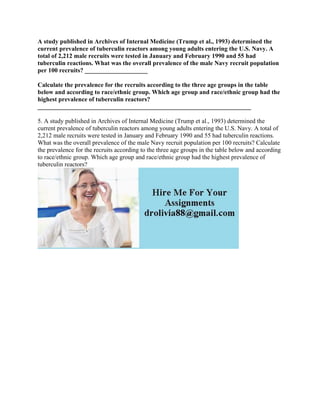 A study published in Archives of Internal Medicine (Trump et al., 1993) determined the
current prevalence of tuberculin reactors among young adults entering the U.S. Navy. A
total of 2,212 male recruits were tested in January and February 1990 and 55 had
tuberculin reactions. What was the overall prevalence of the male Navy recruit population
per 100 recruits? ____________________
Calculate the prevalence for the recruits according to the three age groups in the table
below and according to race/ethnic group. Which age group and race/ethnic group had the
highest prevalence of tuberculin reactors?
____________________________________________________________________
5. A study published in Archives of Internal Medicine (Trump et al., 1993) determined the
current prevalence of tuberculin reactors among young adults entering the U.S. Navy. A total of
2,212 male recruits were tested in January and February 1990 and 55 had tuberculin reactions.
What was the overall prevalence of the male Navy recruit population per 100 recruits? Calculate
the prevalence for the recruits according to the three age groups in the table below and according
to race/ethnic group. Which age group and race/ethnic group had the highest prevalence of
tuberculin reactors?
 