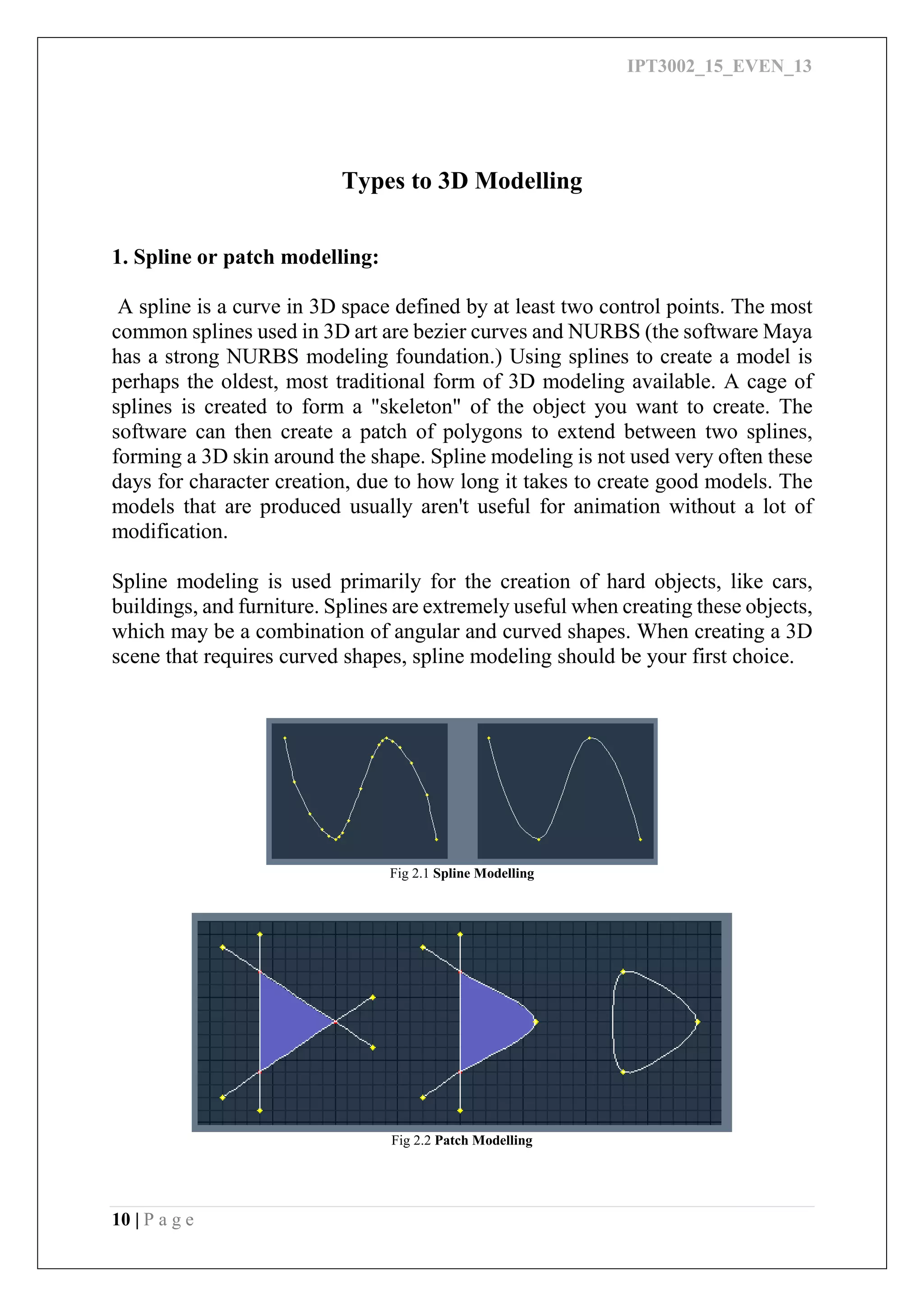 IPT3002_15_EVEN_13
10 | P a g e
Types to 3D Modelling
1. Spline or patch modelling:
A spline is a curve in 3D space defined by at least two control points. The most
common splines used in 3D art are bezier curves and NURBS (the software Maya
has a strong NURBS modeling foundation.) Using splines to create a model is
perhaps the oldest, most traditional form of 3D modeling available. A cage of
splines is created to form a "skeleton" of the object you want to create. The
software can then create a patch of polygons to extend between two splines,
forming a 3D skin around the shape. Spline modeling is not used very often these
days for character creation, due to how long it takes to create good models. The
models that are produced usually aren't useful for animation without a lot of
modification.
Spline modeling is used primarily for the creation of hard objects, like cars,
buildings, and furniture. Splines are extremely useful when creating these objects,
which may be a combination of angular and curved shapes. When creating a 3D
scene that requires curved shapes, spline modeling should be your first choice.
Fig 2.1 Spline Modelling
Fig 2.2 Patch Modelling
 