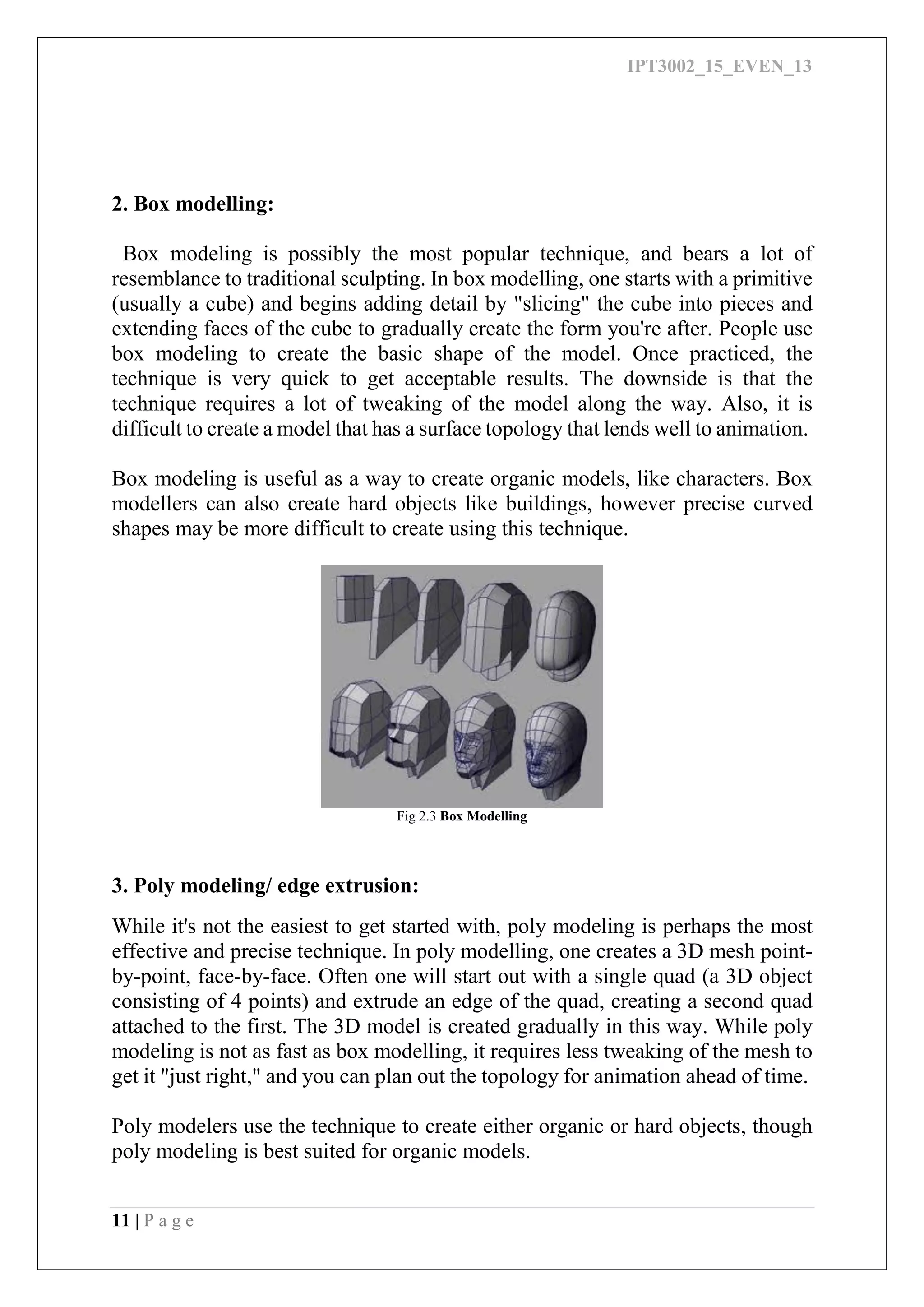 IPT3002_15_EVEN_13
11 | P a g e
2. Box modelling:
Box modeling is possibly the most popular technique, and bears a lot of
resemblance to traditional sculpting. In box modelling, one starts with a primitive
(usually a cube) and begins adding detail by "slicing" the cube into pieces and
extending faces of the cube to gradually create the form you're after. People use
box modeling to create the basic shape of the model. Once practiced, the
technique is very quick to get acceptable results. The downside is that the
technique requires a lot of tweaking of the model along the way. Also, it is
difficult to create a model that has a surface topology that lends well to animation.
Box modeling is useful as a way to create organic models, like characters. Box
modellers can also create hard objects like buildings, however precise curved
shapes may be more difficult to create using this technique.
Fig 2.3 Box Modelling
3. Poly modeling/ edge extrusion:
While it's not the easiest to get started with, poly modeling is perhaps the most
effective and precise technique. In poly modelling, one creates a 3D mesh point-
by-point, face-by-face. Often one will start out with a single quad (a 3D object
consisting of 4 points) and extrude an edge of the quad, creating a second quad
attached to the first. The 3D model is created gradually in this way. While poly
modeling is not as fast as box modelling, it requires less tweaking of the mesh to
get it "just right," and you can plan out the topology for animation ahead of time.
Poly modelers use the technique to create either organic or hard objects, though
poly modeling is best suited for organic models.
 