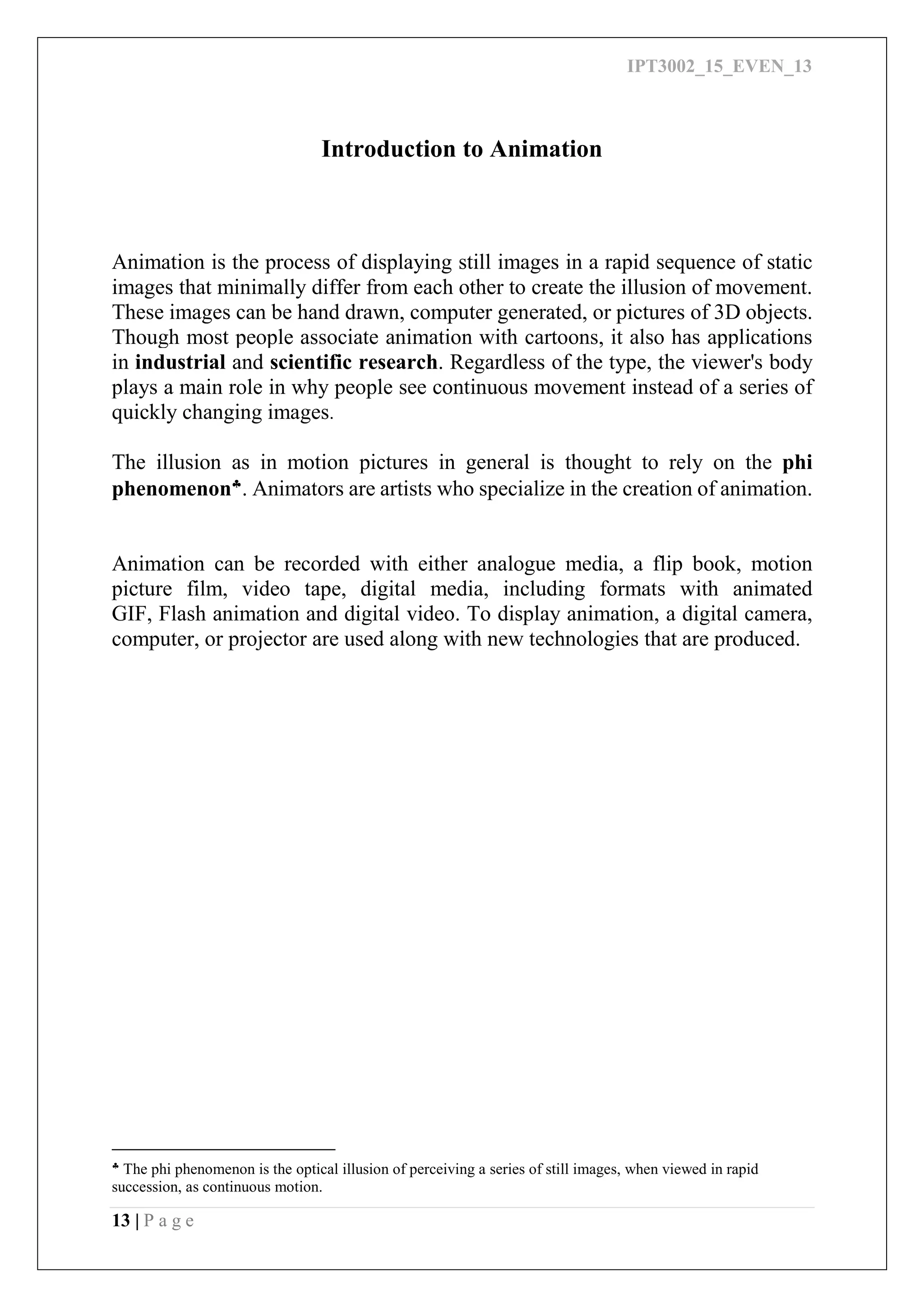 IPT3002_15_EVEN_13
13 | P a g e
Introduction to Animation
Animation is the process of displaying still images in a rapid sequence of static
images that minimally differ from each other to create the illusion of movement.
These images can be hand drawn, computer generated, or pictures of 3D objects.
Though most people associate animation with cartoons, it also has applications
in industrial and scientific research. Regardless of the type, the viewer's body
plays a main role in why people see continuous movement instead of a series of
quickly changing images.
The illusion as in motion pictures in general is thought to rely on the phi
phenomenon
. Animators are artists who specialize in the creation of animation.
Animation can be recorded with either analogue media, a flip book, motion
picture film, video tape, digital media, including formats with animated
GIF, Flash animation and digital video. To display animation, a digital camera,
computer, or projector are used along with new technologies that are produced.

The phi phenomenon is the optical illusion of perceiving a series of still images, when viewed in rapid
succession, as continuous motion.
 