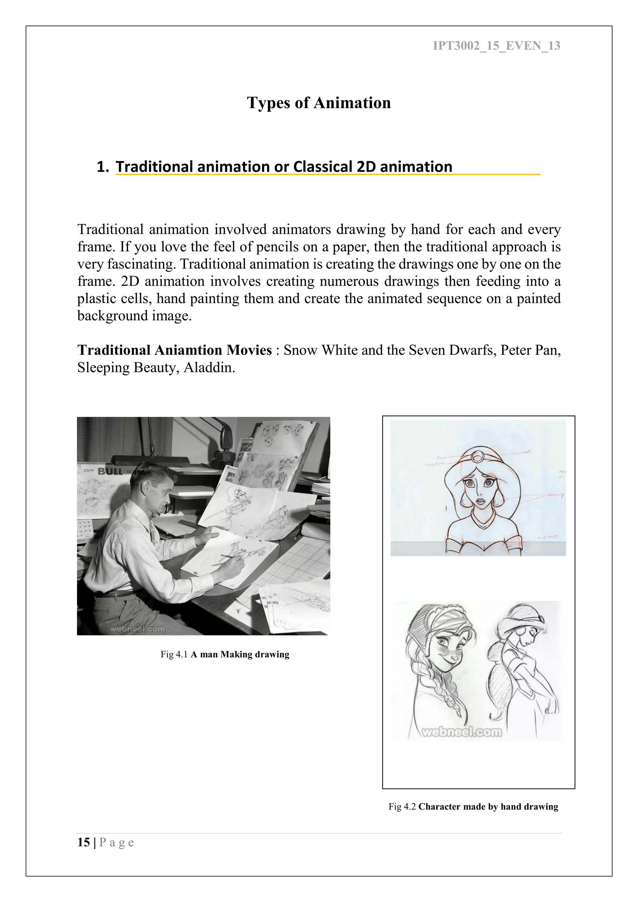 IPT3002_15_EVEN_13
15 | P a g e
Types of Animation
1. Traditional animation or Classical 2D animation
Traditional animation involved animators drawing by hand for each and every
frame. If you love the feel of pencils on a paper, then the traditional approach is
very fascinating. Traditional animation is creating the drawings one by one on the
frame. 2D animation involves creating numerous drawings then feeding into a
plastic cells, hand painting them and create the animated sequence on a painted
background image.
Traditional Aniamtion Movies : Snow White and the Seven Dwarfs, Peter Pan,
Sleeping Beauty, Aladdin.
Fig 4.1 A man Making drawing
Fig 4.2 Character made by hand drawing
 