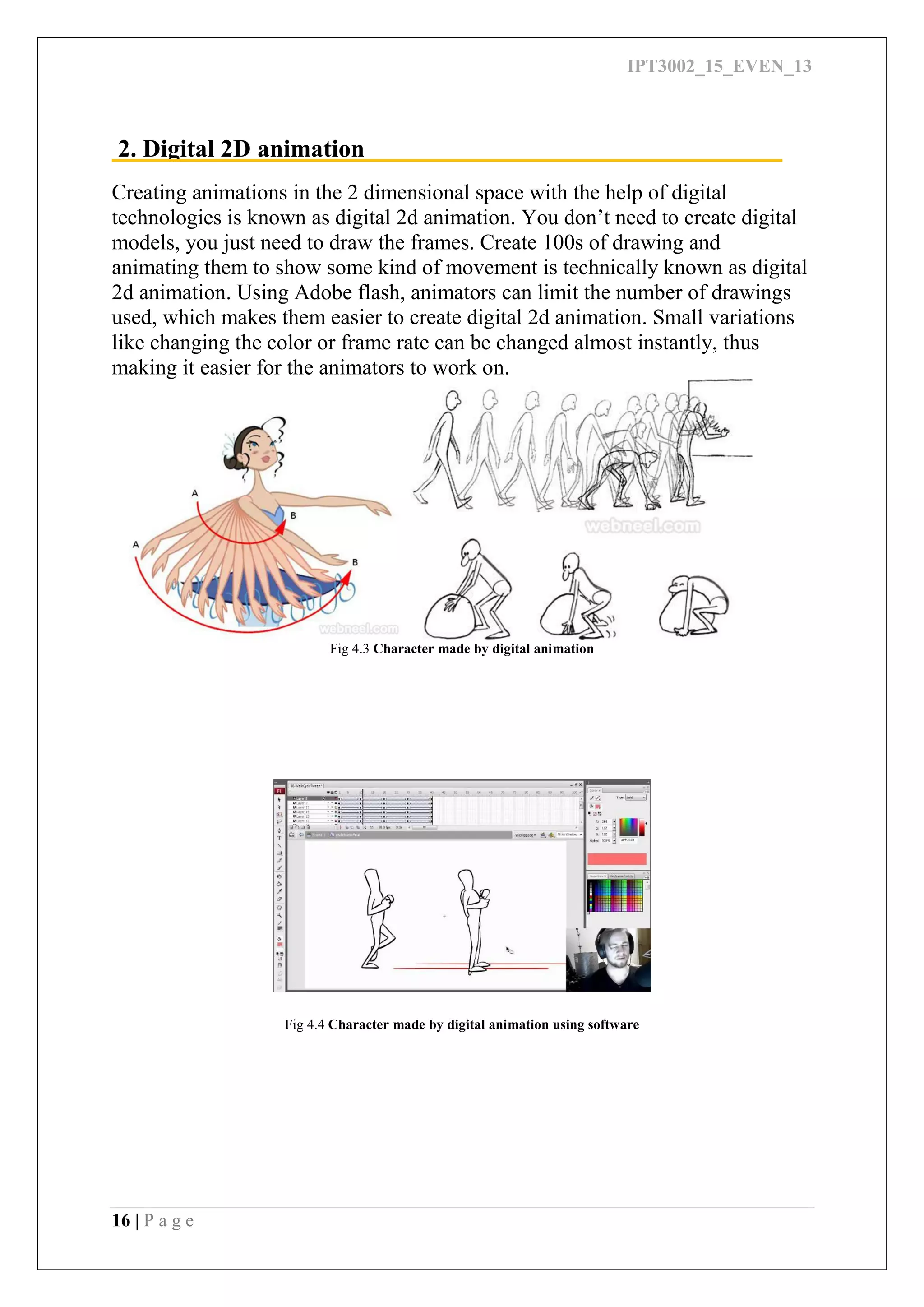 IPT3002_15_EVEN_13
16 | P a g e
2. Digital 2D animation
Creating animations in the 2 dimensional space with the help of digital
technologies is known as digital 2d animation. You don’t need to create digital
models, you just need to draw the frames. Create 100s of drawing and
animating them to show some kind of movement is technically known as digital
2d animation. Using Adobe flash, animators can limit the number of drawings
used, which makes them easier to create digital 2d animation. Small variations
like changing the color or frame rate can be changed almost instantly, thus
making it easier for the animators to work on.
Fig 4.3 Character made by digital animation
Fig 4.4 Character made by digital animation using software
 