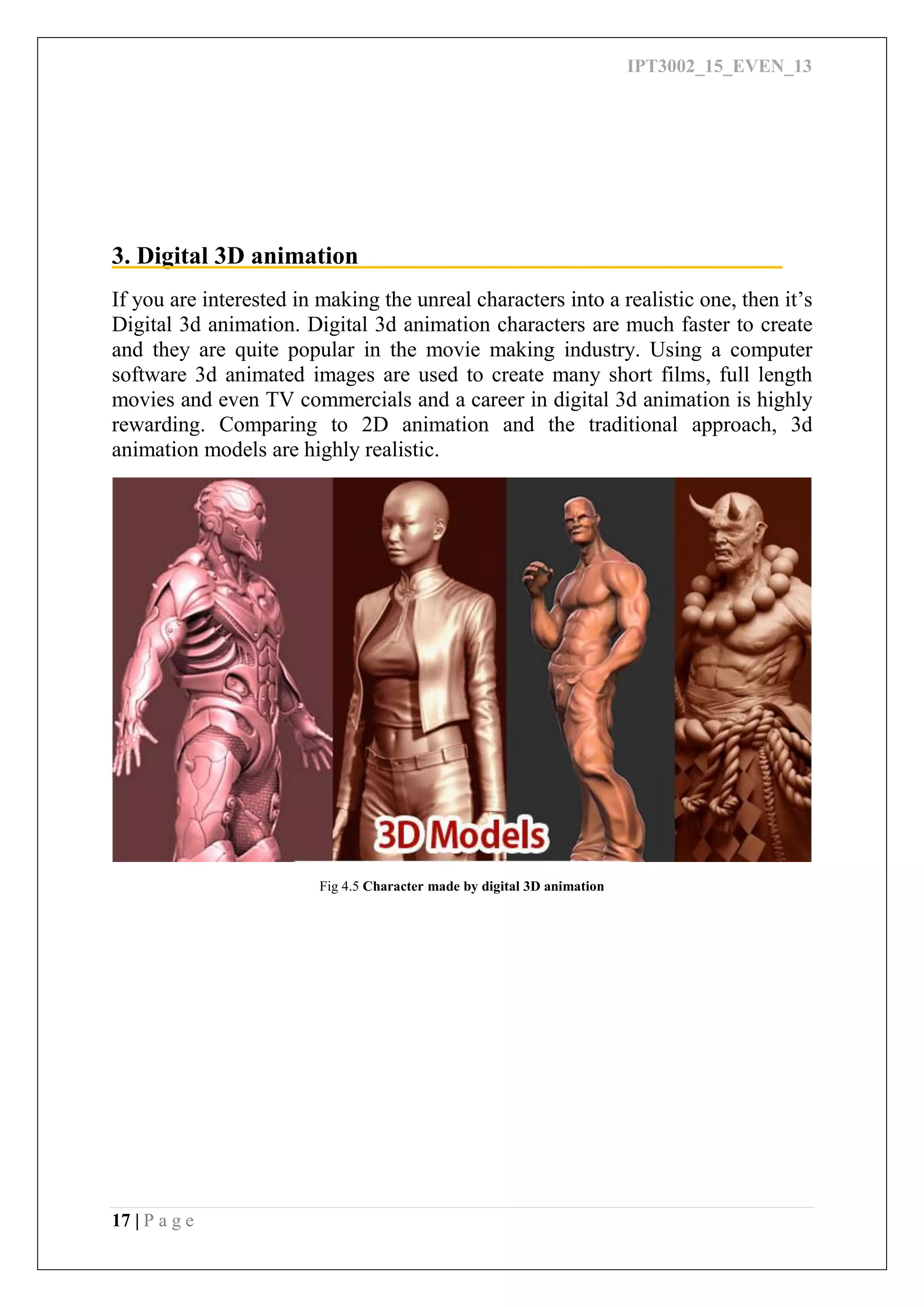 IPT3002_15_EVEN_13
17 | P a g e
3. Digital 3D animation
If you are interested in making the unreal characters into a realistic one, then it’s
Digital 3d animation. Digital 3d animation characters are much faster to create
and they are quite popular in the movie making industry. Using a computer
software 3d animated images are used to create many short films, full length
movies and even TV commercials and a career in digital 3d animation is highly
rewarding. Comparing to 2D animation and the traditional approach, 3d
animation models are highly realistic.
Fig 4.5 Character made by digital 3D animation
 