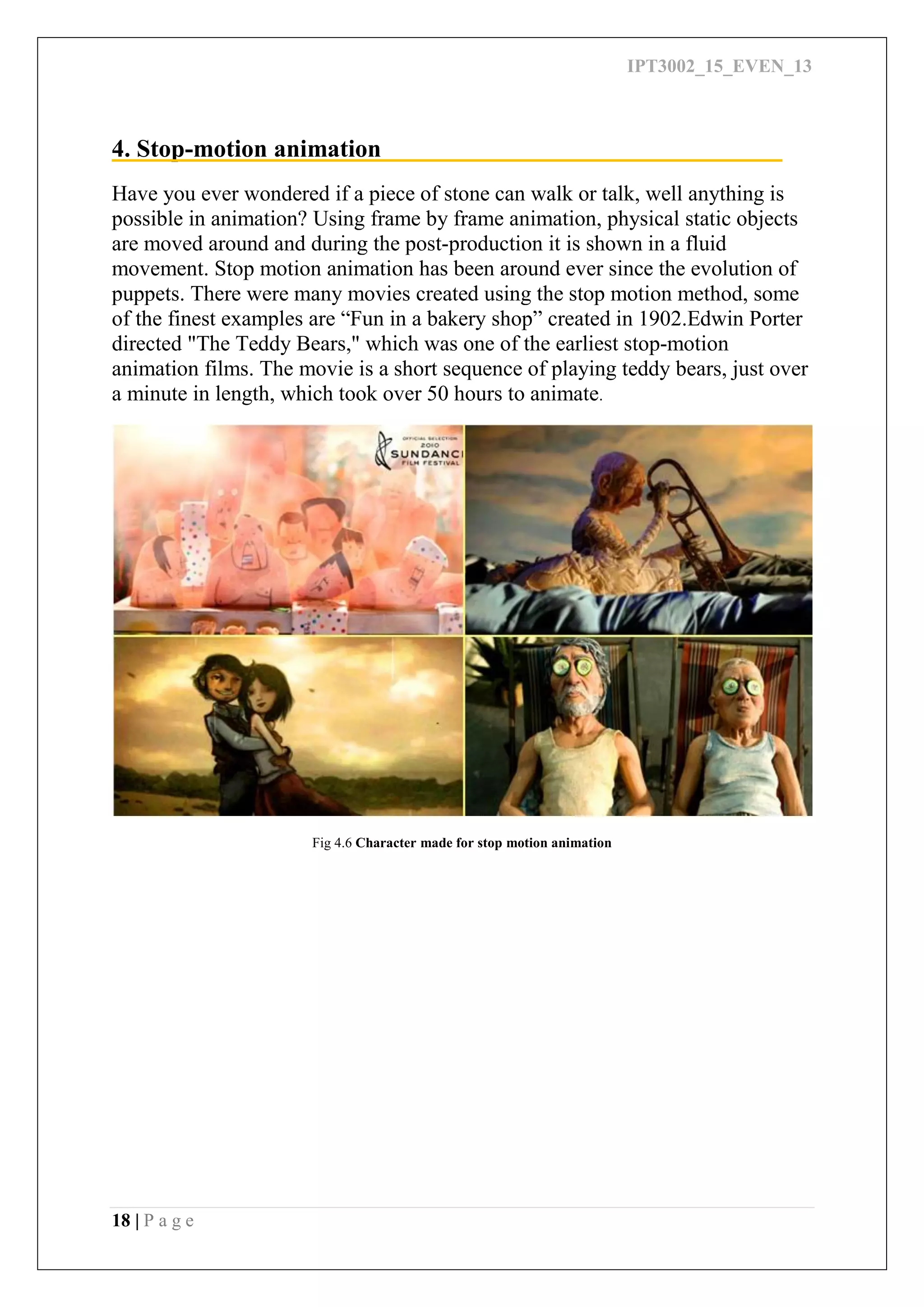 IPT3002_15_EVEN_13
18 | P a g e
4. Stop-motion animation
Have you ever wondered if a piece of stone can walk or talk, well anything is
possible in animation? Using frame by frame animation, physical static objects
are moved around and during the post-production it is shown in a fluid
movement. Stop motion animation has been around ever since the evolution of
puppets. There were many movies created using the stop motion method, some
of the finest examples are “Fun in a bakery shop” created in 1902.Edwin Porter
directed "The Teddy Bears," which was one of the earliest stop-motion
animation films. The movie is a short sequence of playing teddy bears, just over
a minute in length, which took over 50 hours to animate.
Fig 4.6 Character made for stop motion animation
 