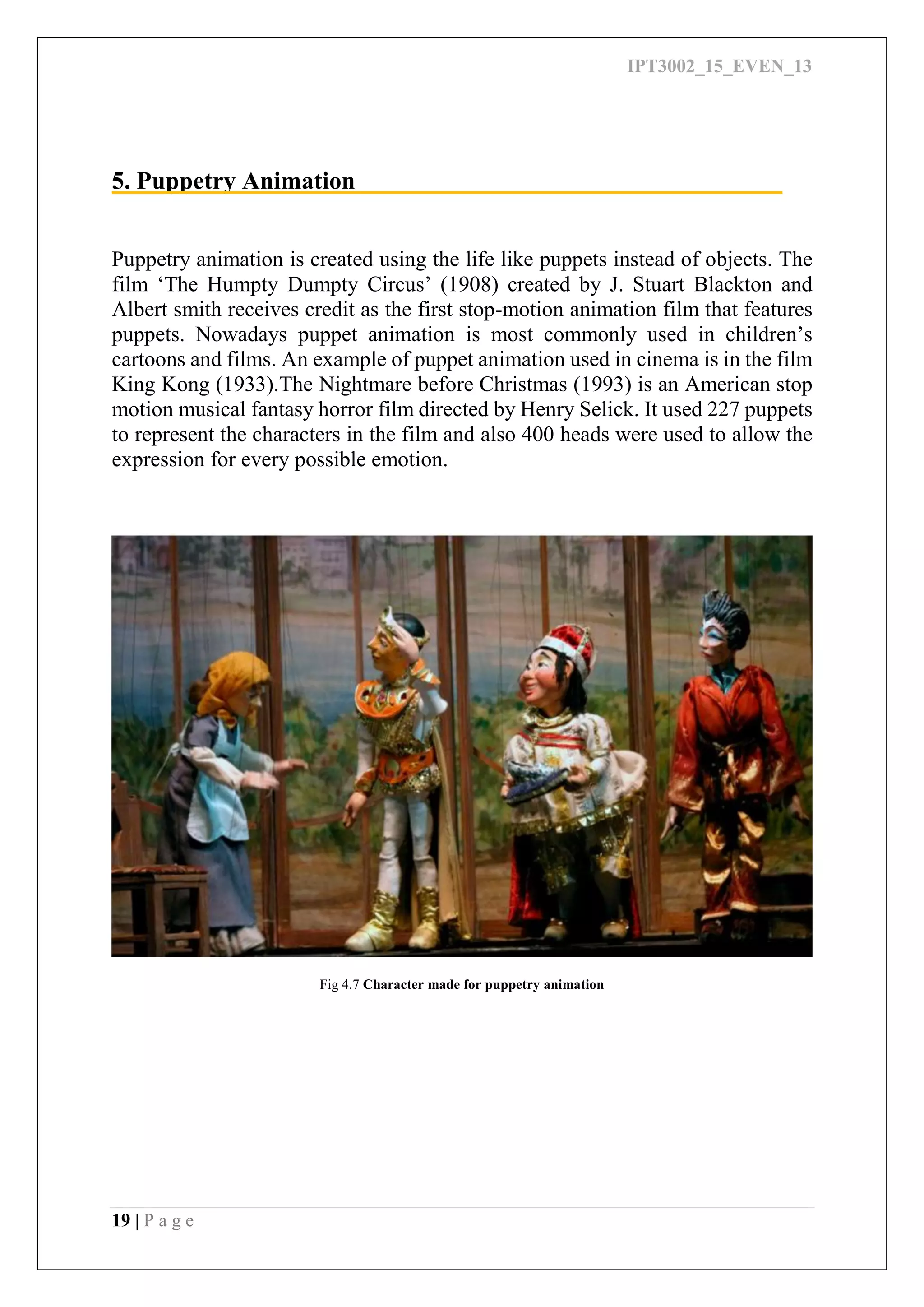 IPT3002_15_EVEN_13
19 | P a g e
5. Puppetry Animation
Puppetry animation is created using the life like puppets instead of objects. The
film ‘The Humpty Dumpty Circus’ (1908) created by J. Stuart Blackton and
Albert smith receives credit as the first stop-motion animation film that features
puppets. Nowadays puppet animation is most commonly used in children’s
cartoons and films. An example of puppet animation used in cinema is in the film
King Kong (1933).The Nightmare before Christmas (1993) is an American stop
motion musical fantasy horror film directed by Henry Selick. It used 227 puppets
to represent the characters in the film and also 400 heads were used to allow the
expression for every possible emotion.
Fig 4.7 Character made for puppetry animation
 