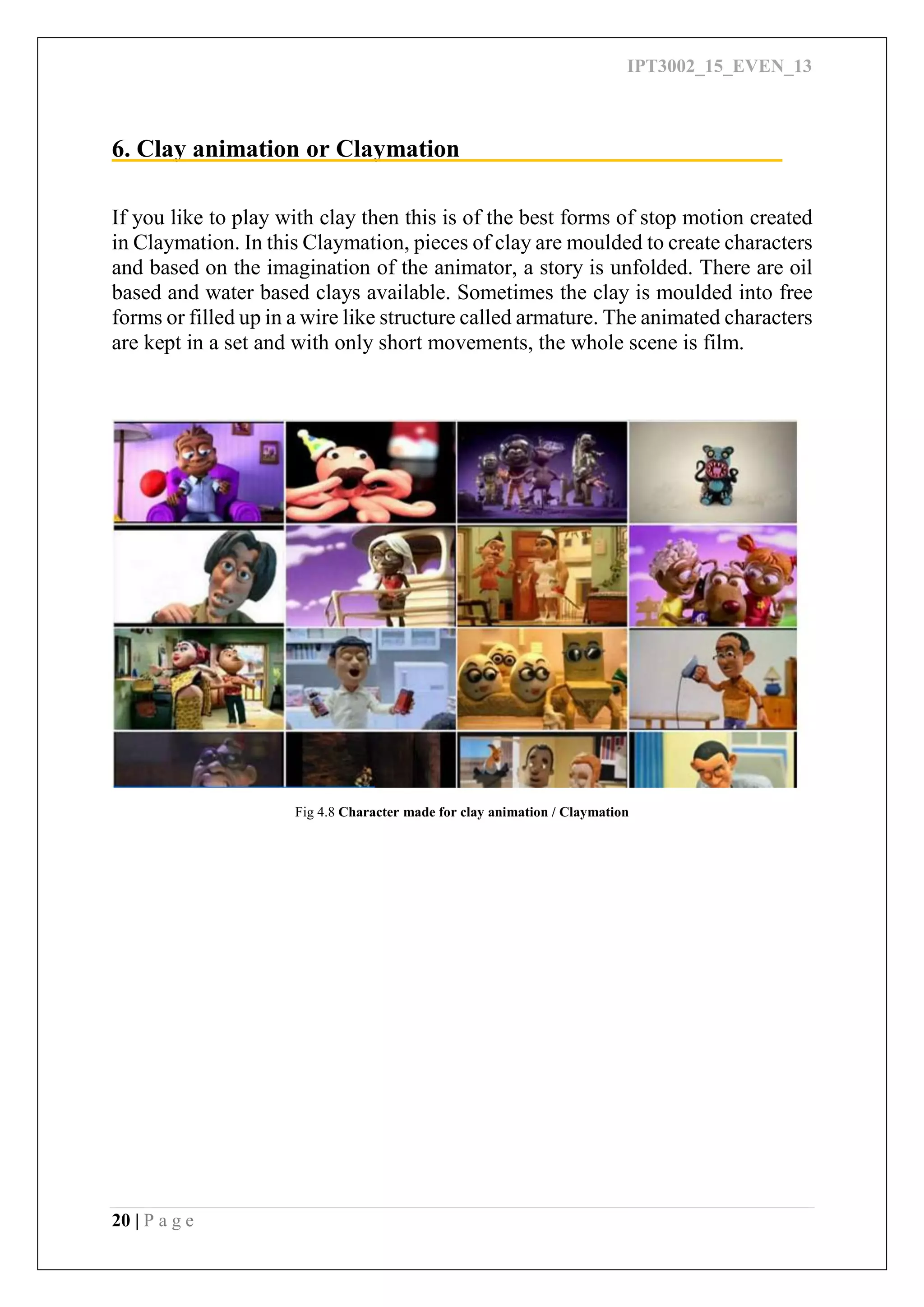 IPT3002_15_EVEN_13
20 | P a g e
6. Clay animation or Claymation
If you like to play with clay then this is of the best forms of stop motion created
in Claymation. In this Claymation, pieces of clay are moulded to create characters
and based on the imagination of the animator, a story is unfolded. There are oil
based and water based clays available. Sometimes the clay is moulded into free
forms or filled up in a wire like structure called armature. The animated characters
are kept in a set and with only short movements, the whole scene is film.
Fig 4.8 Character made for clay animation / Claymation
 