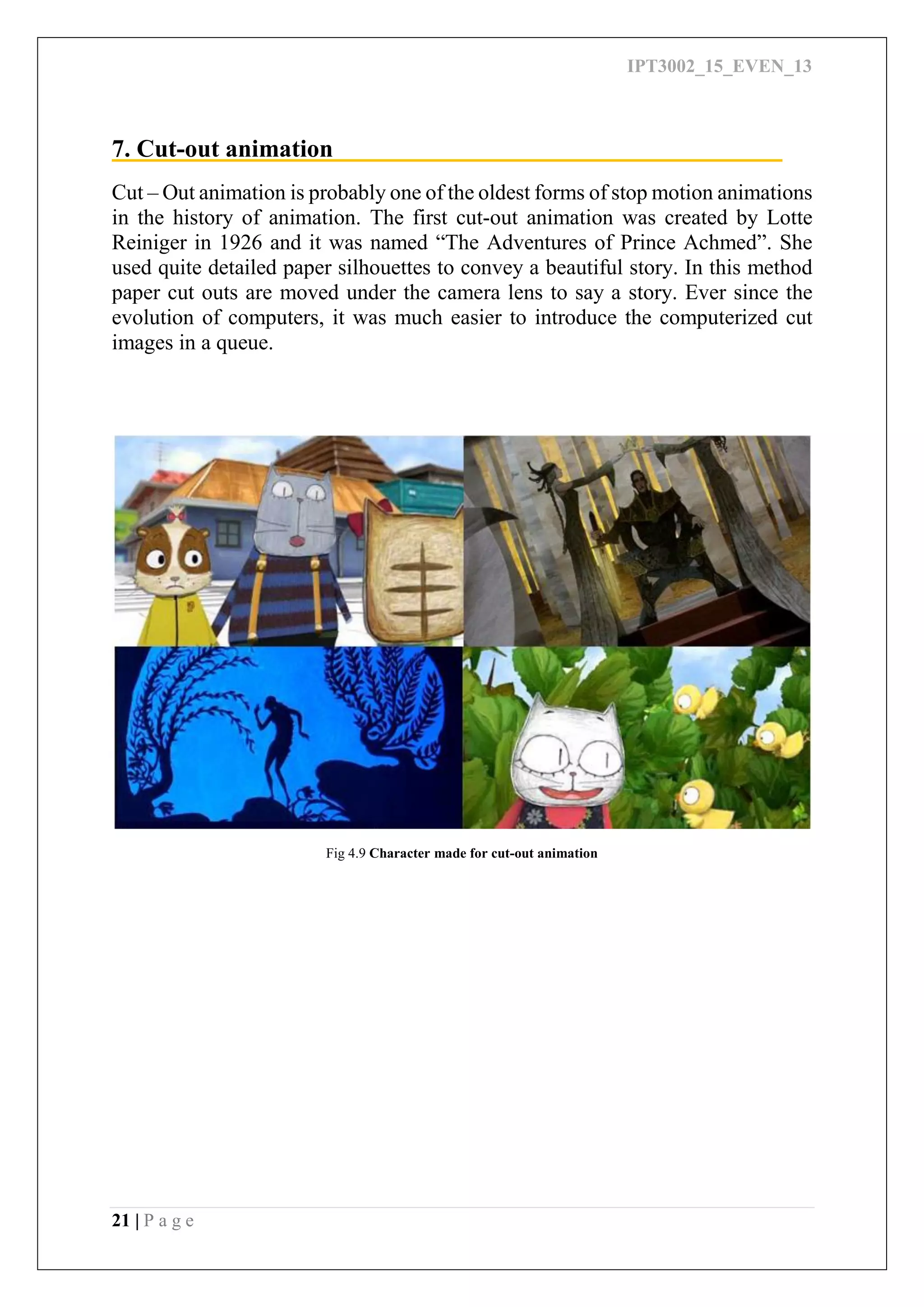 IPT3002_15_EVEN_13
21 | P a g e
7. Cut-out animation
Cut – Out animation is probably one of the oldest forms of stop motion animations
in the history of animation. The first cut-out animation was created by Lotte
Reiniger in 1926 and it was named “The Adventures of Prince Achmed”. She
used quite detailed paper silhouettes to convey a beautiful story. In this method
paper cut outs are moved under the camera lens to say a story. Ever since the
evolution of computers, it was much easier to introduce the computerized cut
images in a queue.
Fig 4.9 Character made for cut-out animation
 