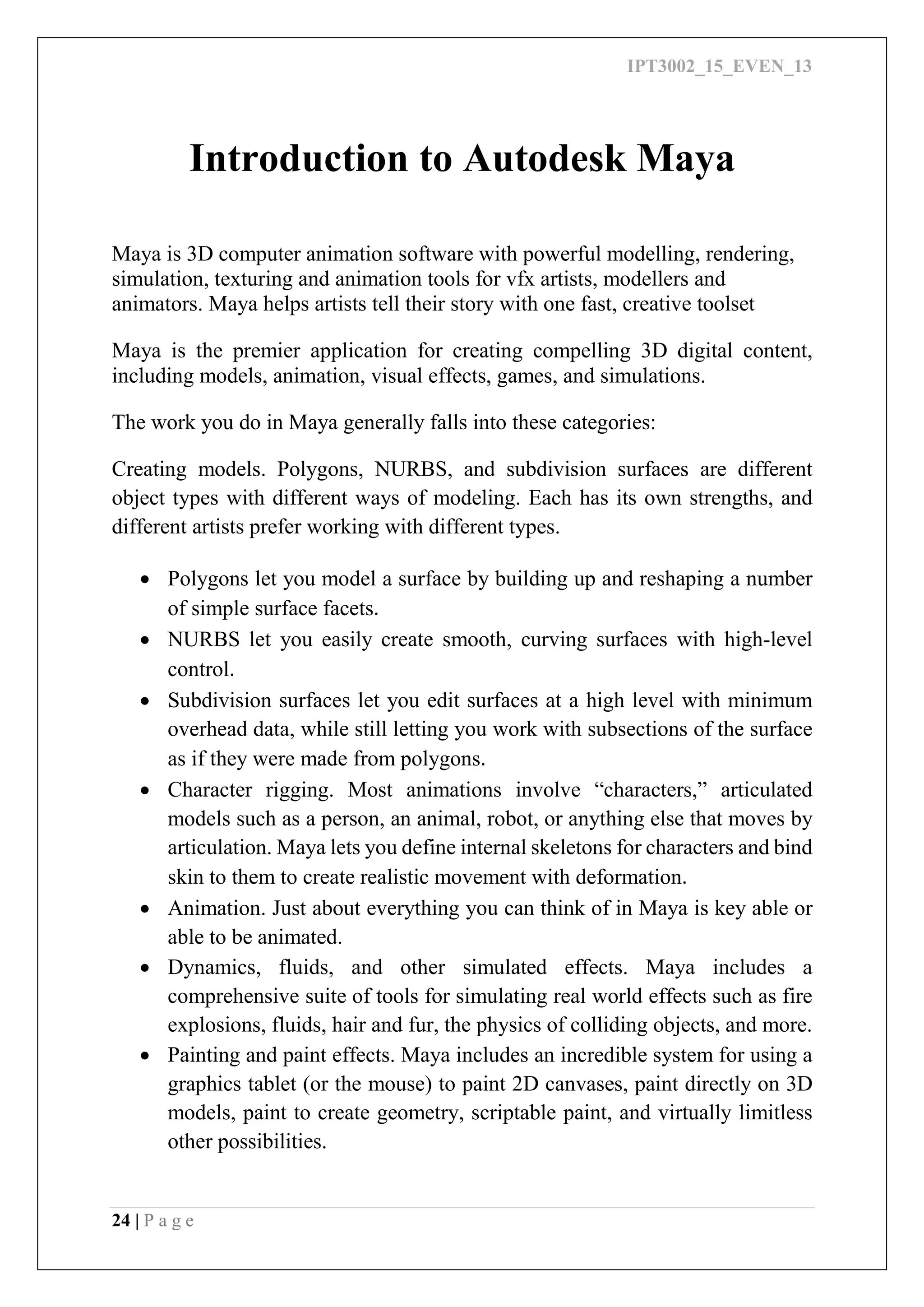 IPT3002_15_EVEN_13
24 | P a g e
Introduction to Autodesk Maya
Maya is 3D computer animation software with powerful modelling, rendering,
simulation, texturing and animation tools for vfx artists, modellers and
animators. Maya helps artists tell their story with one fast, creative toolset
Maya is the premier application for creating compelling 3D digital content,
including models, animation, visual effects, games, and simulations.
The work you do in Maya generally falls into these categories:
Creating models. Polygons, NURBS, and subdivision surfaces are different
object types with different ways of modeling. Each has its own strengths, and
different artists prefer working with different types.
 Polygons let you model a surface by building up and reshaping a number
of simple surface facets.
 NURBS let you easily create smooth, curving surfaces with high-level
control.
 Subdivision surfaces let you edit surfaces at a high level with minimum
overhead data, while still letting you work with subsections of the surface
as if they were made from polygons.
 Character rigging. Most animations involve “characters,” articulated
models such as a person, an animal, robot, or anything else that moves by
articulation. Maya lets you define internal skeletons for characters and bind
skin to them to create realistic movement with deformation.
 Animation. Just about everything you can think of in Maya is key able or
able to be animated.
 Dynamics, fluids, and other simulated effects. Maya includes a
comprehensive suite of tools for simulating real world effects such as fire
explosions, fluids, hair and fur, the physics of colliding objects, and more.
 Painting and paint effects. Maya includes an incredible system for using a
graphics tablet (or the mouse) to paint 2D canvases, paint directly on 3D
models, paint to create geometry, scriptable paint, and virtually limitless
other possibilities.
 