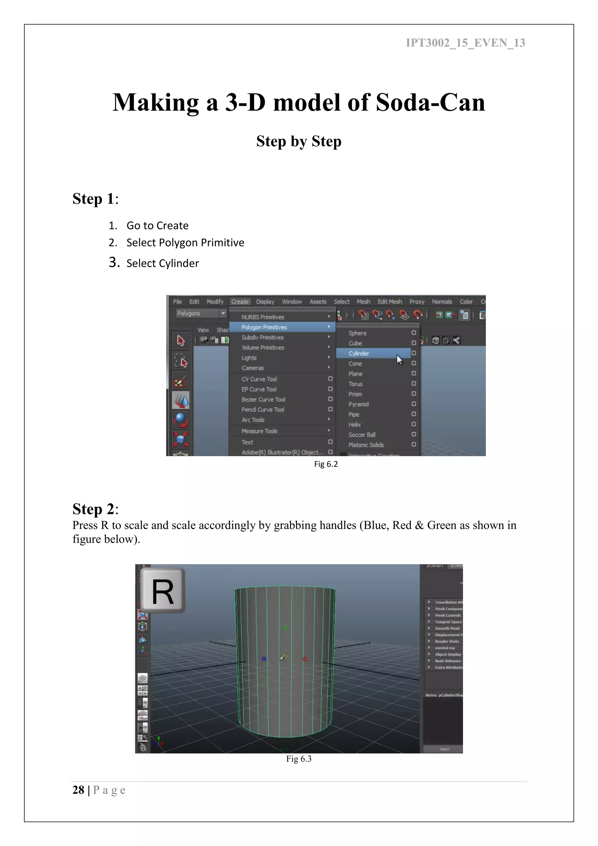 IPT3002_15_EVEN_13
28 | P a g e
Making a 3-D model of Soda-Can
Step by Step
Step 1:
1. Go to Create
2. Select Polygon Primitive
3. Select Cylinder
Fig 6.2
Step 2:
Press R to scale and scale accordingly by grabbing handles (Blue, Red & Green as shown in
figure below).
Fig 6.3
 
