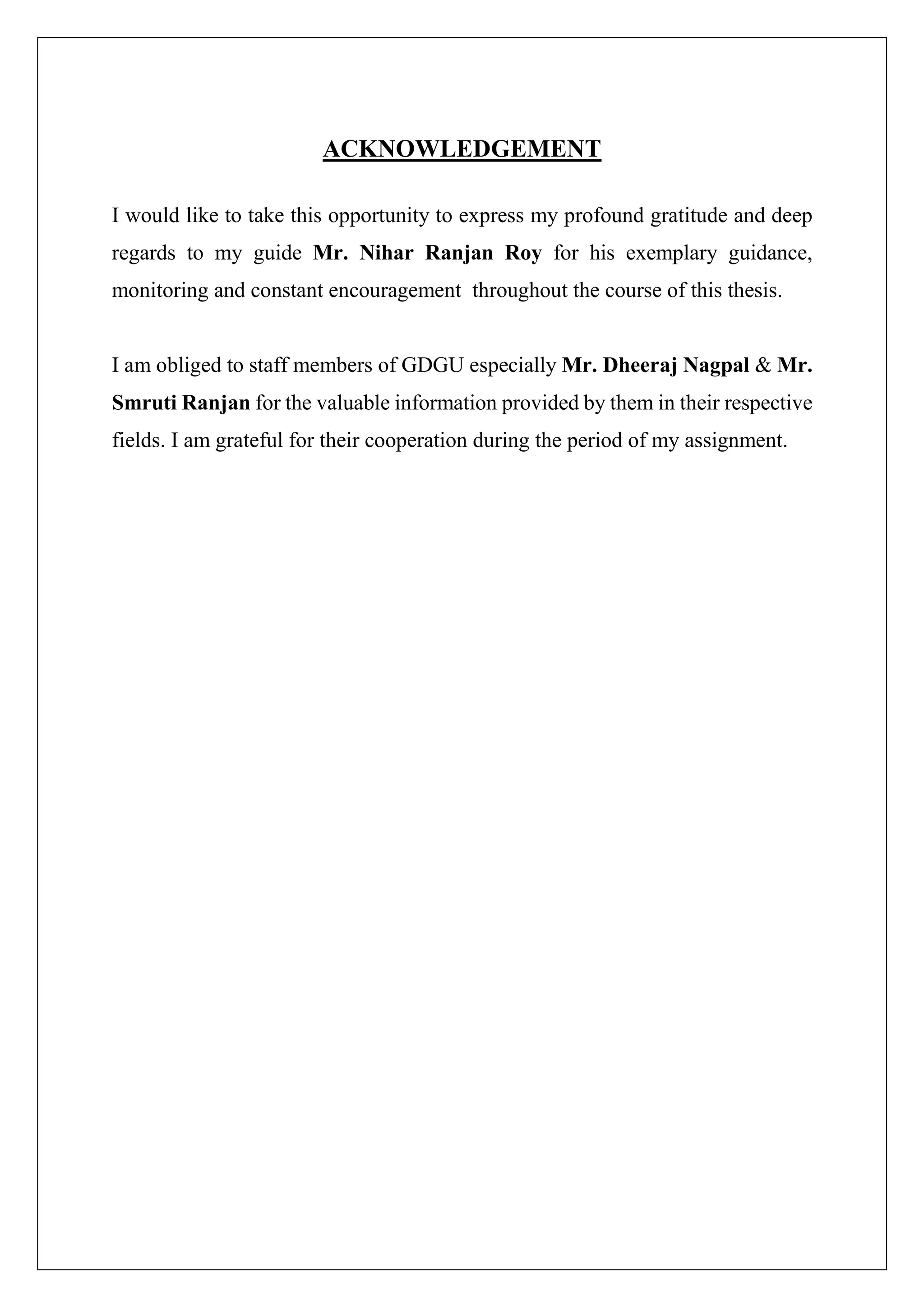 ACKNOWLEDGEMENT
I would like to take this opportunity to express my profound gratitude and deep
regards to my guide Mr. Nihar Ranjan Roy for his exemplary guidance,
monitoring and constant encouragement throughout the course of this thesis.
I am obliged to staff members of GDGU especially Mr. Dheeraj Nagpal & Mr.
Smruti Ranjan for the valuable information provided by them in their respective
fields. I am grateful for their cooperation during the period of my assignment.
 