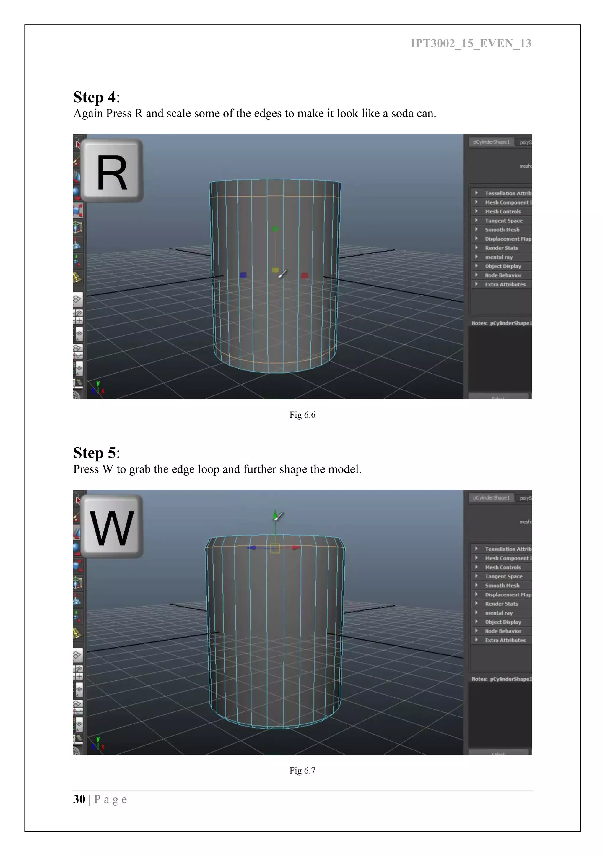 IPT3002_15_EVEN_13
30 | P a g e
Step 4:
Again Press R and scale some of the edges to make it look like a soda can.
Fig 6.6
Step 5:
Press W to grab the edge loop and further shape the model.
Fig 6.7
 
