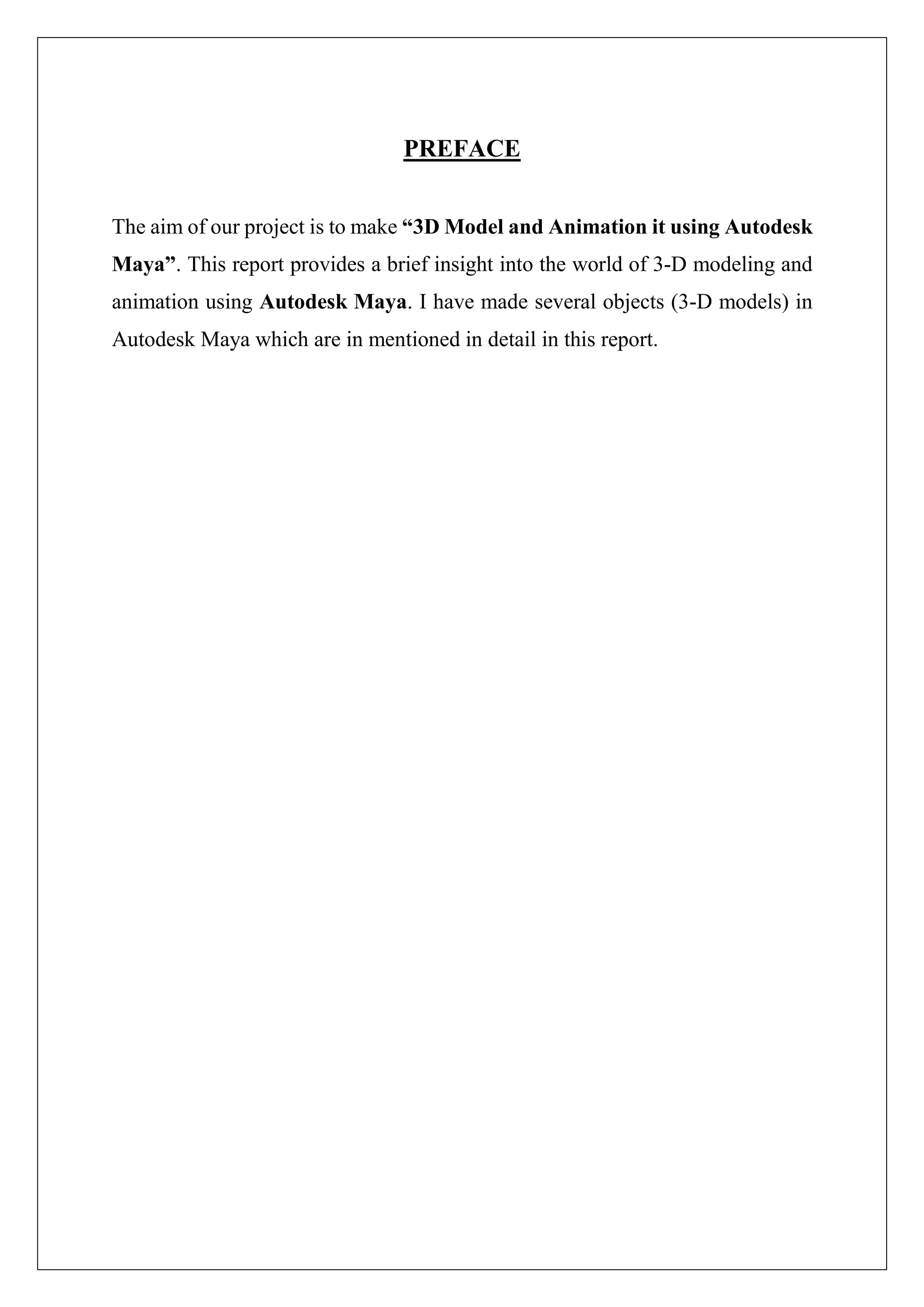 PREFACE
The aim of our project is to make “3D Model and Animation it using Autodesk
Maya”. This report provides a brief insight into the world of 3-D modeling and
animation using Autodesk Maya. I have made several objects (3-D models) in
Autodesk Maya which are in mentioned in detail in this report.
 