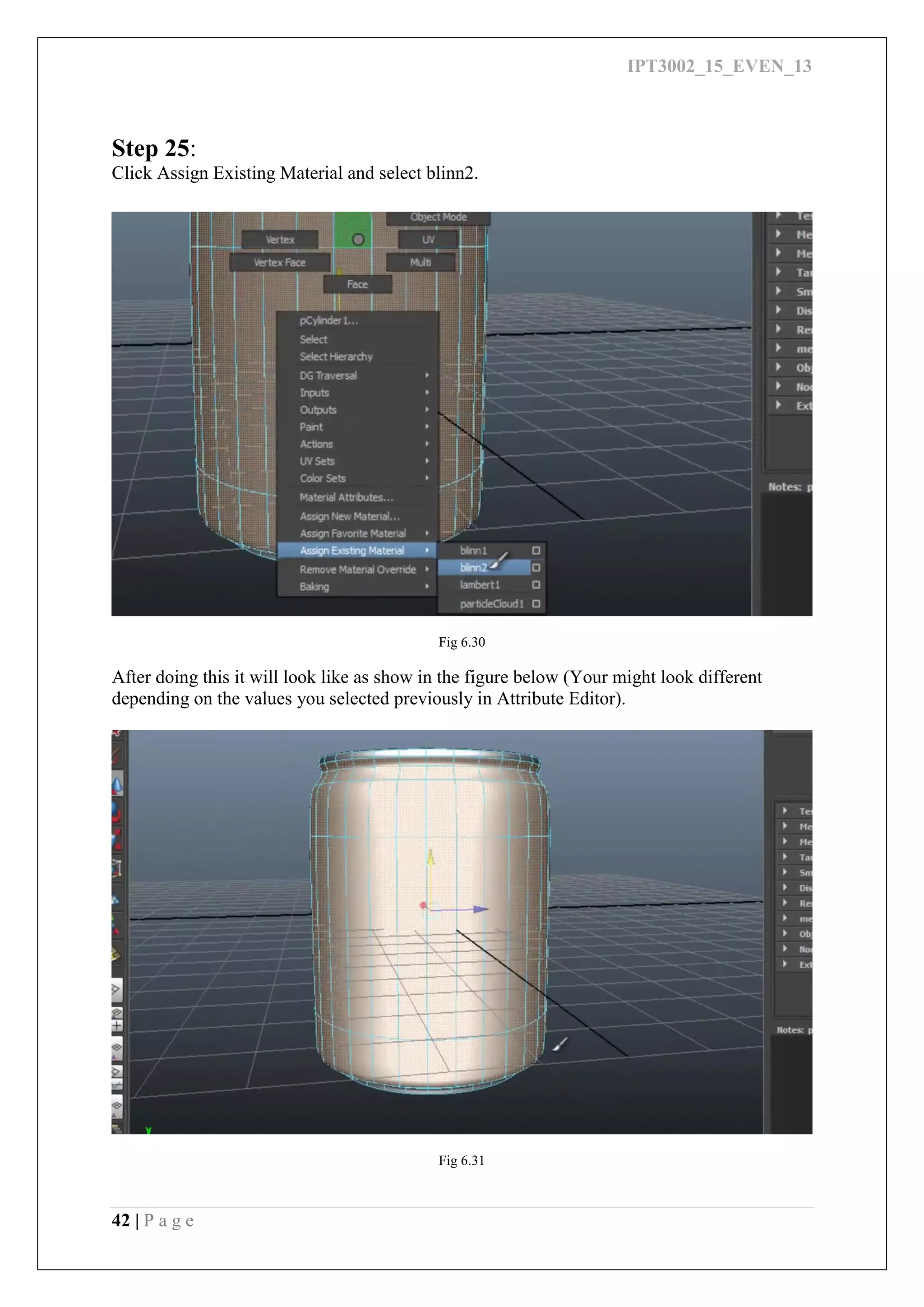 IPT3002_15_EVEN_13
42 | P a g e
Step 25:
Click Assign Existing Material and select blinn2.
Fig 6.30
After doing this it will look like as show in the figure below (Your might look different
depending on the values you selected previously in Attribute Editor).
Fig 6.31
 