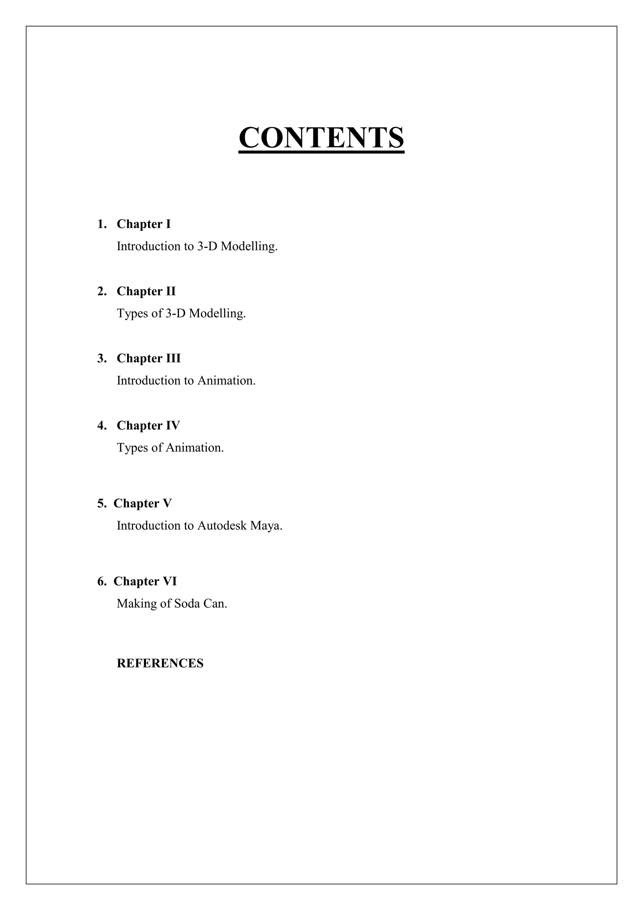 CONTENTS
1. Chapter I
Introduction to 3-D Modelling.
2. Chapter II
Types of 3-D Modelling.
3. Chapter III
Introduction to Animation.
4. Chapter IV
Types of Animation.
5. Chapter V
Introduction to Autodesk Maya.
6. Chapter VI
Making of Soda Can.
REFERENCES
 