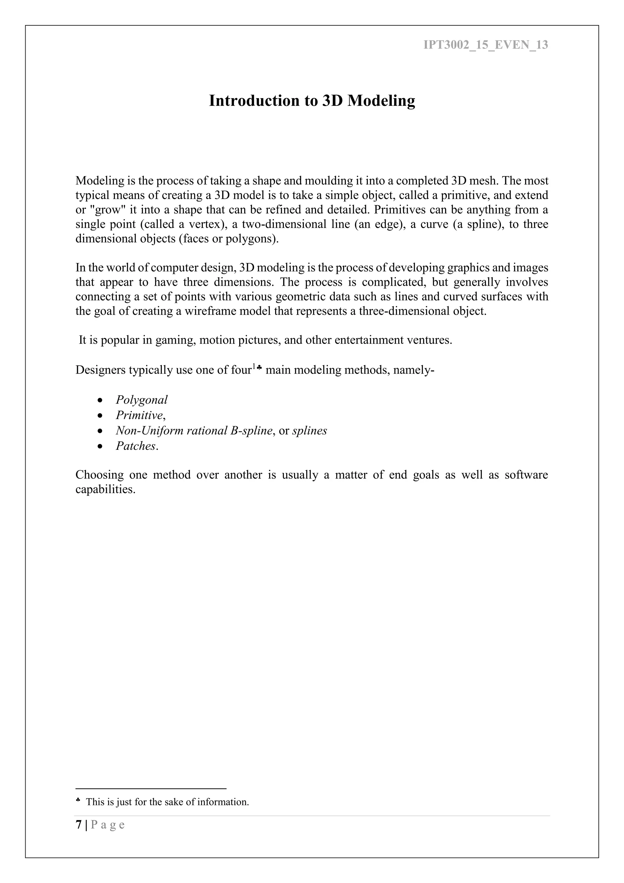 IPT3002_15_EVEN_13
7 | P a g e
Introduction to 3D Modeling
Modeling is the process of taking a shape and moulding it into a completed 3D mesh. The most
typical means of creating a 3D model is to take a simple object, called a primitive, and extend
or "grow" it into a shape that can be refined and detailed. Primitives can be anything from a
single point (called a vertex), a two-dimensional line (an edge), a curve (a spline), to three
dimensional objects (faces or polygons).
In the world of computer design, 3D modeling is the process of developing graphics and images
that appear to have three dimensions. The process is complicated, but generally involves
connecting a set of points with various geometric data such as lines and curved surfaces with
the goal of creating a wireframe model that represents a three-dimensional object.
It is popular in gaming, motion pictures, and other entertainment ventures.
Designers typically use one of four1 main modeling methods, namely-
 Polygonal
 Primitive,
 Non-Uniform rational B-spline, or splines
 Patches.
Choosing one method over another is usually a matter of end goals as well as software
capabilities.

This is just for the sake of information.
 