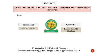 A STUDY OF VARIOUS CHROMATOGRAPHIC TECHNIQUES IN HERBAL DRUG
ANALYSIS
Priyadarshini J. L. College of Pharmacy
Electronic Zone Building, MIDC, Hingna Road, Nagpur 440016 2021-2022
Presented By Guided By
PROJECT
Date-
Sohail S. Sheikh Dr.Mrs. Sonal P.
Motghare
1
 