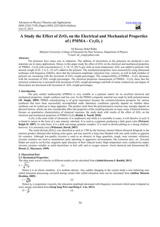 Advances in Physics Theories and Applications                                                            www.iiste.org
ISSN 2224-719X (Paper) ISSN 2225-0638 (Online)
Vol.15, 2013

 A Study the Effect of ZrO3 on the Electrical and Mechanical Properties
                          of ( PMMA - Cr2O3 )
                                                Ali Razzaq Abdul Ridha
                    Babylon University, College of Education for Pure Sciences, Department of Physics
                                              E-mail: ali_rzzq@yahoo.com
Abstract:
          The polymers have many uses in industries. The addition of electrolytes to the polymers are produced a new
materials use in many applications. Hence, in this paper study the effect of ZrO3 on the electrical and mechanical properties
of PMMA - Cr2O3 with concentrations (1, 5, 10, 15, 20) % gm/ mole at room temperature. ZrO3 was added to polymer with
amount weight of (0, 3, 6, 9, 12) wt% added to the polymer. The mechanical properties were measured by using ultrasound
technique with frequency (26kHz), show that the relaxation amplitude, relaxation time, velocity, as well as bulk modulus of
polymer are increasing with the increment of ZrO3 weight percentages. The compressibility of PMMA - Cr2O3 decreases
with the increment of ZrO3 weight percentages. The electrical properties measurement of PMMA - Cr2O3 show that the
electrical conductivity is increased with increment of ZrO3 weight percentages and both of molar conductivity and degree of
dissociation are decreased with increment of ZrO3 weight percentages.

1. Introduction
          The poly methyl methacrylate (PMMA) is very suitable as a polymer matrix for its excellent electrical and
mechanical properties, simple synthesis and low cost. So the PMMA composite material was made by bulk polymerization
(M. Singla, 2009). PMMA manufacturing is of great importance because the commercialization prospects for various
syntheses that have been successfully accomplished under laboratory conditions typically depend on whether these
syntheses can be scaled up to large apparatus. The product yield from the polymerization reaction may strongly depend on
physical factors, which can also considerably affect the properties of the resulting polymer in many cases. Chemical kinetics
focuses on quantitative characteristics of chemical reactions. the study deals with results of the effect of ZrO3 on the
electrical and mechanical properties of PMMA-Cr2O3 (Rafah A. Nassif, 2010).
           Cr2O3 is the main oxide of chromium. It is amphoteric and while it is insoluble in water, it will dissolve in acid. It
is found in nature in the form of a rare mineral, eskolaite. It is used as a pigment, producing a dark green color (Petrucci,
Ralph H. 2007). In solid form, it is a dark red-orange granular complex. It is used in chrome-plating as a strong oxidizer,
however, it is extremely toxic (Whisnant, David, 2007).
           The metal dioxide (ZrO2), was identified as such in 1789 by the German chemist Martin Heinrich Klaproth in the
reaction product obtained after heating some gems, and was used for a long time blended with rare earth oxides as pigment
for ceramics. Although low-quality zirconia is used as an abrasive in huge quantities, tough, wear resistant, refractory
zirconia ceramics are used to manufacture parts operating in aggressive environments, like extrusion dyes, etc. Zirconia
blades are used to cut Kevlar, magnetic tapes (because of their reduced wear). High temperature ionic conductivity makes
zirconia ceramics suitable as solid electrolytes in fuel cells and in oxygen sensors. Good chemical and dimensional (C.
Piconi, G. Maccauro, 1999)

2. Theoretical Part
2-1 Mechanical Properties:
The ultra sonic wave's velocity in different media can be calculated from (Abdul-Kareem J. Rashid, 2011)
V=                                        (1)
    Hence k is an elastic modulus, is medium density. Any sudden changing in the system made a new balancing case
called relaxation processing, occurred during certain time called relaxation time can be calculated from (Jabbar Hussein
Ibrahim, 2009) :
    t=                                           (2)
  Hence is suspension viscosity, the relaxation amplitude decreased with frequency increment which mean it depend on
wave energy calculated from (Zong fang Wu1 and Dong C. Liu, 2011):
  D=                                         (3)



                                                           54
 