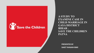 A STUDY TO
EXAMINE CASE IN
CHILD MARRIAGE IN
GAYA DISTRICT
BIHAR .
SAVE THE CHILDREN
PATNA
PRESENTED BY
SAKET RANJAN 0060
 
