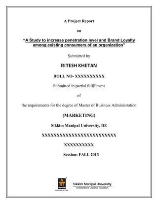 A Project Report
on
“A Study to increase penetration level and Brand Loyalty
among existing consumers of an organization”
Submitted by

RITESH KHETAN
ROLL NO- XXXXXXXXXX
Submitted in partial fulfillment
of
the requirements for the degree of Master of Business Administration

(MARKETING)
Sikkim Manipal University, DE
XXXXXXXXXXXXXXXXXXXXXXXXX
XXXXXXXXXX
Session: FALL 2013

 