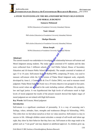 ijcrb.webs.com                                                                       OCTOBER 2011
   INTERDISCIPLINARY JOURNAL OF CONTEMPORARY RESEARCH IN BUSINESS                        VOL 3, NO 6

 A STUDY TO INVESTIGATE THE RELATIONSHIP BETWEEN SELF-ESTEEM
                                  AND MORAL JUDGMENT
                                       Sumaera Mehmood

                    M.Phil (Education) at Foundation University Islamabad, Pakistan

                                           Nasir Ahmad

                  PhD scholar (Education) at Foundation University Islamabad, Pakistan

                                         Shafqat Hussain

                  PhD scholar (Education) at Foundation University Islamabad, Pakistan

                                           Kiran Joseph




                                                                     ls
                    M.Phil (Education) at Foundation University Islamabad, Pakistan




                                                                  oo
                                                               dT
                                                             an
Abstract
                                                           er
                                                       rit

The current research was undertaken to investigate the relationship between self-esteem and
                                                      W



Moral Judgment among students. The study sample consisted of 81 students and the data
                                                     ee
                                                  Fr




were collected from 3 different schools (i.e. Asif Public School, House of Secondary
                                               ith




Education and Al-Ameen Public School Rawalpindi). The sample consisted of students of
                                            rw




ages 13 to 18 years. Self-esteem Scale of Raffia(1999), comprising 29 items, was used to
                                         ito
                                       Ed




measure self-esteem while the Urdu version of Padua Moral Judgment scale, originally
                                   DF




developed by Anna L. ( Communion & Uwe P. Gielen 2001), was used to measure moral
                                lP




judgment. Padua Moral Judgment Scale was a 28 items objective test grouped in four parts.
                             Fil




Eleven social values are assessed in the scale including contract, affiliation, life, property,
                           PD




law and legal justice. It was hypothesized that high levels of self-esteem result in high
levels of moral judgment but results of the present research showed that higher stages of
moral judgment are not related with High Self-esteem.
Key Words: Self Esteem, Moral judgment
Introduction
Self-esteem is a significant constituent of personality. It is a way of assessing one’s
feelings, values, attitudes, fears, strengths and weaknesses (Burger & Schonoling, 1993).
This refers how we feel about ourselves or how we value ourselves. Self-esteem is a key to
success in life. Although children cannot articulate a concept of self-worth until about age
eight, they show by their behavior that they have one. Self-esteem at this stage tends to be
global such as “I am good” and may depend on adulthood approval. As children grow up,
                                                                                           134
COPY RIGHT © 2011 Institute of Interdisciplinary Business Research
 