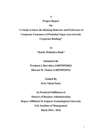 1
A
Project Report
On
“A Study to know the Banking Behavior and Preference of
Corporate Customers of Prahalad Nagar area towards
Corporate Banking”
At
“Kotak Mahindra Bank”
Submitted By
Prashant J. Barvaliya (148070592062)
Dhwani M. Thakar (148070592076)
Guided By
Prof. Nilesh Patel.
In Practical Fulfillment of
Masters of Business Administration
Degree Affiliated To Gujarat Technological University
SAL Institute of Management
Batch 2014 - 2016
 