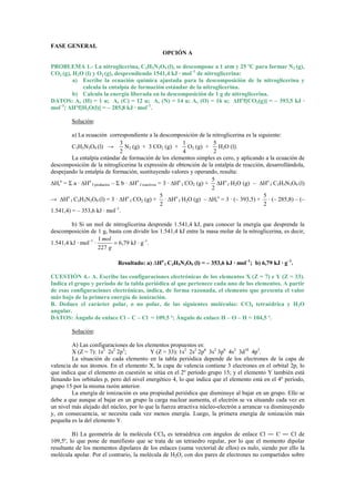 FASE GENERAL
                                                OPCIÓN A

PROBLEMA 1.- La nitroglicerina, C3H5N3O9 (l), se descompone a 1 atm y 25 ºC para formar N2 (g),
CO2 (g), H2O (l) y O2 (g), desprendiendo 1541,4 kJ · mol–1 de nitroglicerina:
         a) Escribe la ecuación química ajustada para la descomposición de la nitroglicerina y
            calcula la entalpía de formación estándar de la nitroglicerina.
         b) Calcula la energía liberada en la descomposición de 1 g de nitroglicerina.
DATOS: Ar (H) = 1 u; Ar (C) = 12 u; Ar (N) = 14 u; Ar (O) = 16 u; ∆Hºf[CO2(g)] = – 393,5 kJ ·
mol–1; ∆Hºf[H2O(l)] = – 285,8 kJ · mol–1.

         Solución:

         a) La ecuación correspondiente a la descomposición de la nitroglicerina es la siguiente:
                                3                               1           5
         C3H5N3O9 (l) →           N2 (g) + 3 CO2 (g) +            O2 (g) +    H2O (l).
                                2                               4           2
         La entalpía estándar de formación de los elementos simples es cero, y aplicando a la ecuación de
descomposición de la nitroglicerina la expresión de obtención de la entalpía de reacción, desarrollándola,
despejando la entalpía de formación, sustituyendo valores y operando, resulta:
                                                                           5
∆Hro = Σ a · ∆Ho f productos – Σ b · ∆Ho f reactivos = 3 · ∆Ho f CO2 (g) + ∆Ho f H2O (g) – ∆Ho f C3H5N3O9 (l)
                                                                           2
                                                      5                                     5
→ ∆Ho f C3H5N3O9 (l) = 3 · ∆Ho f CO2 (g) + · ∆Ho f H2O (g) – ∆Hro = 3 · (– 393,5) + · (– 285,8) – (–
                                                      2                                     2
1.541,4) = – 353,6 kJ · mol–1.

         b) Si un mol de nitroglicerina desprende 1.541,4 kJ, para conocer la energía que desprende la
descomposición de 1 g, basta con dividir los 1.541,4 kJ entre la masa molar de la nitroglicerina, es decir,
                     1 mol
1.541,4 kJ · mol–1 ·       = 6,79 kJ · g–1.
                     227 g

                            Resultado: a) ∆Ho f C3H5N3O9 (l) = – 353,6 kJ · mol–1; b) 6,79 kJ · g–1.

CUESTIÓN 4.- A. Escribe las configuraciones electrónicas de los elementos X (Z = 7) e Y (Z = 33).
Indica el grupo y período de la tabla periódica al que pertenece cada uno de los elementos. A partir
de esas configuraciones electrónicas, indica, de forma razonada, el elemento que presenta el valor
más bajo de la primera energía de ionización.
B. Deduce el carácter polar, o no polar, de las siguientes moléculas: CCl4 tetraédrica y H2O
angular.
DATOS: Ángulo de enlace Cl – C – Cl = 109,5 º; Ángulo de enlace H – O – H = 104,5 º.

         Solución:

         A) Las configuraciones de los elementos propuestos es:
         X (Z = 7): 1s2 2s2 2p3;          Y (Z = 33): 1s2 2s2 2p6 3s2 3p6 4s2 3d10 4p3.
         La situación de cada elemento en la tabla periódica depende de los electrones de la capa de
valencia de sus átomos. En el elemento X, la capa de valencia contiene 3 electrones en el orbital 2p, lo
que indica que el elemento en cuestión se sitúa en el 2º período grupo 15; y el elemento Y también está
llenando los orbitales p, pero del nivel energético 4, lo que indica que el elemento está en el 4º período,
grupo 15 por la misma razón anterior.
         La energía de ionización es una propiedad periódica que disminuye al bajar en un grupo. Ello se
debe a que aunque al bajar en un grupo la carga nuclear aumenta, el electrón se va situando cada vez en
un nivel más alejado del núcleo, por lo que la fuerza atractiva núcleo-electrón a arrancar va disminuyendo
y, en consecuencia, se necesita cada vez menos energía. Luego, la primera energía de ionización más
pequeña es la del elemento Y.

         B) La geometría de la molécula CCl4 es tetraédrica con ángulos de enlace Cl ― C ― Cl de
109,5º, lo que pone de manifiesto que se trata de un tetraedro regular, por lo que el momento dipolar
resultante de los momentos dipolares de los enlaces (suma vectorial de ellos) es nulo, siendo por ello la
molécula apolar. Por el contrario, la molécula de H2O, con dos pares de electrones no compartidos sobre
 