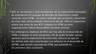 • W3C es reconocido a nivel mundial por ser la organización encargada
de estandarizar El Lenguaje de Marcado de Hipertexto o mejor
conocido como HTML , el cual es utilizado para el diseño y desarrollo
de sitios web, dicho estándar inicio en el año de 1994 (es importante
aclarar que antes de que W3C trabajara en HTML ya otras
organizaciones habían desarrollado versiones previas).
• Sin embargo los objetivos de W3C van mas allá de el desarrollo de
HTML y trabajan en otros proyectos a fin de poder brindar nuevas
opciones para la elaboración de sitios web, tanto es así que en
los últimos años han concentrados sus esfuerzo en el desarrollo de
XHTML, una versión avanzada de HTML que pretende en
los próximos años sustituirlo.
 