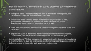 • Web para todos : Accesibilidad para todo el mundo de forma global, sin
barreras tecnológicas, limitaciones o culturales.
• Web Sobre Todo : Intenta añadir el máximo de dispositivos a la web,
actualmente se esta en un proceso de apertura donde las PDAs,
Televisiones están iniciando su camino hacia la web.
• Base de Conocimiento: Permitir que cada usuario pueda hacer un buen uso
de la web.
• Seguridad: Guiar al desarrollo de la web respetando las normas legales,
comerciales y los aspectos sociales originados por esta tecnología.
Así de esta forma W3C se convierte en una organización de mucha importancia
a nivel mundial , ya que los estándares que la misma presenta pueden influir en
la forma en que el desarrollo web avance a nivel mundial.
Por otro lado W3C se centra en cuatro objetivos que describimos
a continuación:
 