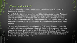• ¿Tipos de dominios?
Existen dos grandes grupos de dominios, los dominios genéricos y los
dominios territoriales.
Por un lado los dominios genéricos o gTLD, siglas degeographical Top Level
Domain, son aquellos que no se ajustan a un país determinado, como por
ejemplo los conocidos dominios.com, net o info. O los menos utilizados
.edu o .emil. Puede consultar las características de cada uno de los tipos de
dominios genéricos en las sub secciones accesibles mediante el menú de la
derecha.
Por otro lado los dominios territoriales o ccTLD, siglas decountry code Top
Level Domains, son dominios de primer nivel que están asociados a un país
en concreto, como pueden ser el .es de España, o el .fr. de Francia. Estos
dominios, siempre de dos letras siguen el estándar ISO 3166. Puede consultar
la lista completa además de las características de los dominios territoriales
más usuales en esta misma sección.
 