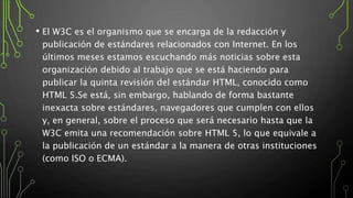 • El W3C es el organismo que se encarga de la redacción y
publicación de estándares relacionados con Internet. En los
últimos meses estamos escuchando más noticias sobre esta
organización debido al trabajo que se está haciendo para
publicar la quinta revisión del estándar HTML, conocido como
HTML 5.Se está, sin embargo, hablando de forma bastante
inexacta sobre estándares, navegadores que cumplen con ellos
y, en general, sobre el proceso que será necesario hasta que la
W3C emita una recomendación sobre HTML 5, lo que equivale a
la publicación de un estándar a la manera de otras instituciones
(como ISO o ECMA).
 