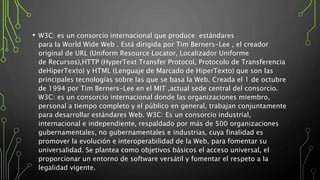 • W3C: es un consorcio internacional que produce estándares
para la World Wide Web . Está dirigida por Tim Berners-Lee , el creador
original de URL (Uniform Resource Locator, Localizador Uniforme
de Recursos),HTTP (HyperText Transfer Protocol, Protocolo de Transferencia
deHiperTexto) y HTML (Lenguaje de Marcado de HiperTexto) que son las
principales tecnologías sobre las que se basa la Web. Creada el 1 de octubre
de 1994 por Tim Berners-Lee en el MIT ,actual sede central del consorcio.
W3C: es un consorcio internacional donde las organizaciones miembro,
personal a tiempo completo y el público en general, trabajan conjuntamente
para desarrollar estándares Web. W3C: Es un consorcio industrial,
internacional e independiente, respaldado por más de 500 organizaciones
gubernamentales, no gubernamentales e industrias, cuya finalidad es
promover la evolución e interoperabilidad de la Web, para fomentar su
universalidad. Se plantea como objetivos básicos el acceso universal, el
proporcionar un entorno de software versátil y fomentar el respeto a la
legalidad vigente.
 